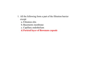 1. All the following form a part of the filtration barrier
except
a. Filtration slits
b. Basements membrane
c. Capillary endothelium
d.Parietal layer of Bowmans capsule
 