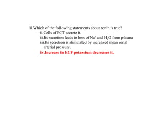 18.Which of the following statements about renin is true?
i. Cells of PCT secrete it.
ii.Its secretion leads to loss of Na+ and H2O from plasma
iii.Its secretion is stimulated by increased mean renal
arterial pressure.
iv.Increase in ECF potassium decreases it.
 
