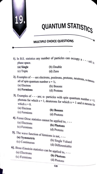 19 QUANTUM STATISTIC
MULTIPLE CHOICE QUESTIONS
articles can occupy a-- -
cellin
11. In B.E. statistics any number of particles can occupy a
phase space.
(a) Single
(c) Triple
cell in
(b) Double
(d) Zero
utrons, u-mesons
21. Examples of - -
-are electrons, poSitrons, protons, neutrons, u-m
all of spin quantum number s =
%.
(a) Electron (6) Bosons
(d) Protons
(c) Fermions
31. Examples of - - -
are; a-
particles with spin quantum number s =0.
photons for which s =1, deuterons for which s =
1 and T
mesonsfor
which s = 0.
(a) Electron
(b) Bosons
(c) Fermions
(d) Protons
4]. Fermi-Dirac statistics cannot be applied to, -
(a) Electrons
(b) Photons
(c) Fermions
d) Protons
51. The wave function of fermions is not, - -
(a) Symmetric
(C) Continuous (b) Single Valued
(d) Differentiable
61. Bose-Einstein statistics can be
applied to, - -.
(a) Electrons
(c) Fermions (b) Photons
(d) Protons
128
 