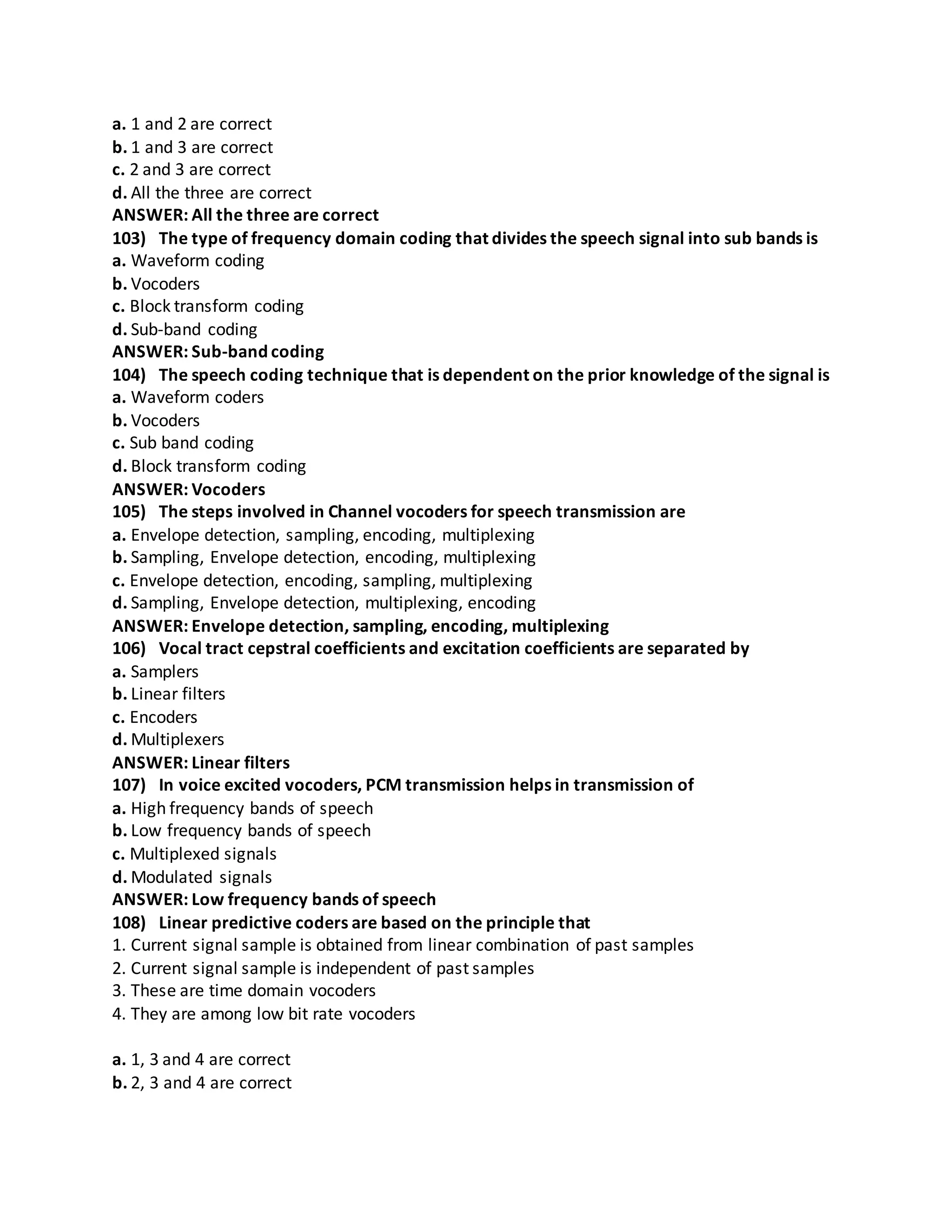a. 1 and 2 are correct
b. 1 and 3 are correct
c. 2 and 3 are correct
d. All the three are correct
ANSWER: All the three are correct
103) The type of frequency domain coding that divides the speech signal into sub bands is
a. Waveform coding
b. Vocoders
c. Block transform coding
d. Sub-band coding
ANSWER: Sub-band coding
104) The speech coding technique that is dependent on the prior knowledge of the signal is
a. Waveform coders
b. Vocoders
c. Sub band coding
d. Block transform coding
ANSWER: Vocoders
105) The steps involved in Channel vocoders for speech transmission are
a. Envelope detection, sampling, encoding, multiplexing
b. Sampling, Envelope detection, encoding, multiplexing
c. Envelope detection, encoding, sampling, multiplexing
d. Sampling, Envelope detection, multiplexing, encoding
ANSWER: Envelope detection, sampling, encoding, multiplexing
106) Vocal tract cepstral coefficients and excitation coefficients are separated by
a. Samplers
b. Linear filters
c. Encoders
d. Multiplexers
ANSWER: Linear filters
107) In voice excited vocoders, PCM transmission helps in transmission of
a. High frequency bands of speech
b. Low frequency bands of speech
c. Multiplexed signals
d. Modulated signals
ANSWER: Low frequency bands of speech
108) Linear predictive coders are based on the principle that
1. Current signal sample is obtained from linear combination of past samples
2. Current signal sample is independent of past samples
3. These are time domain vocoders
4. They are among low bit rate vocoders
a. 1, 3 and 4 are correct
b. 2, 3 and 4 are correct
 