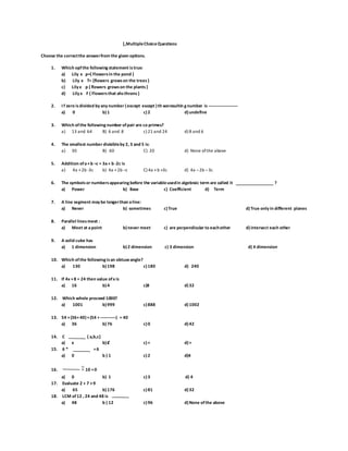 [,MultipleChoiceQuestions
Choose the correctthe answerfrom the given options.
1. Which opfthe following statement istrue:
a) Lily ϵ p={ Flowersin the pond }
b) Lily ϵ T= {flowers growson the trees}
c) Lily ϵ p { flowers growson the plants}
d) Lily ϵ F { Flowersthat ahsthrons}
2. I f zero isdivided by any number (except except )th weresultin g number is -----------------------
a) 0 b)1 c)2 d)undefine
3. Which ofthe following number ofpair are co primes?
a) 13 and 64 B) 6 and 8 c) 21 and 24 d) 8 and 6
4. The smallest number divisibleby 2, 3 and 5 is:
a) 30 B) 60 C) 20 d) None ofthe above
5. Addition ofa+b –c = 3a+ b -2c is
a) 4a +2b -3c b) 4a +2b –c C) 4a +b +3c d) 4a –2b –3c
6. The symbolsor numbersappearing before the variableusedin algebraic term are called it ?
a) Power b) Base c) Coefficient d) Term
7. A line segment may be longerthan aline:
a) Never b) sometimes c)True d)True only in different planes
8. Parallel linesmeet :
a) Meet at apoint b)never meet c) are perpendicular to eachother d)intersect each other
9. A solid cube has
a) 1 dimension b)2 dimension c) 3 dimension d) 4 dimension
10. Which ofthe following isan obtuseangle?
a) 130 b)198 c)180 d) 240
11. If 4x +8 = 24 then value ofx is
a) 16 b)4 c)8 d)32
12. Which whole proceed 1000?
a) 1001 b)999 c)888 d)1002
13. 54 +(36+40)=(54 + ------------) = 40
a) 36 b)76 c)0 d)42
14. C { a,b,c}
a) ϵ b)Ȼ c)< d)>
15. 6 * =6
a) 0 b ) 1 c)2 d)4
16. ٪10 =0
a) 0 b) 1 c)3 d) 4
17. Evaluate 2 + 7 ×9
a) 65 b)176 c)81 d)32
18. LCM of12 , 24 and 48 is
a) 48 b ) 12 c)96 d)None ofthe above
 