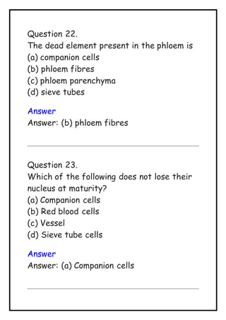 Question 22.
The dead element present in the phloem is
(a) companion cells
(b) phloem fibres
(c) phloem parenchyma
(d) sieve tubes
Answer
Answer: (b) phloem fibres
Question 23.
Which of the following does not lose their
nucleus at maturity?
(a) Companion cells
(b) Red blood cells
(c) Vessel
(d) Sieve tube cells
Answer
Answer: (a) Companion cells
 