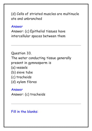 (d) Cells of striated muscles are multinucle
ate and unbranched
Answer
Answer: (c) Epithelial tissues have
intercellular spaces between them
Question 33.
The water conducting tissue generally
present in gymnosperm is
(a) vessels
(b) sieve tube
(c) tracheids
(d) xylem fibres
Answer
Answer: (c) tracheids
Fill in the blanks:
 