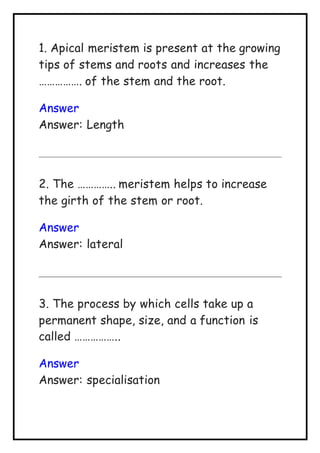 1. Apical meristem is present at the growing
tips of stems and roots and increases the
……………. of the stem and the root.
Answer
Answer: Length
2. The ………….. meristem helps to increase
the girth of the stem or root.
Answer
Answer: lateral
3. The process by which cells take up a
permanent shape, size, and a function is
called ……………..
Answer
Answer: specialisation
 