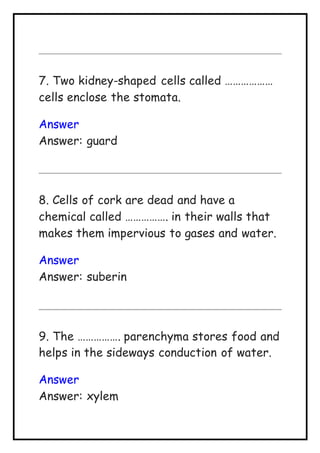 7. Two kidney-shaped cells called ………………
cells enclose the stomata.
Answer
Answer: guard
8. Cells of cork are dead and have a
chemical called ……………. in their walls that
makes them impervious to gases and water.
Answer
Answer: suberin
9. The ……………. parenchyma stores food and
helps in the sideways conduction of water.
Answer
Answer: xylem
 