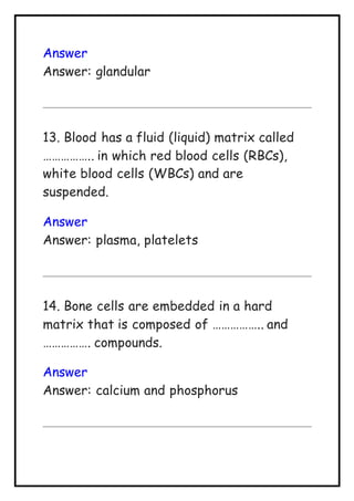 Answer
Answer: glandular
13. Blood has a fluid (liquid) matrix called
…………….. in which red blood cells (RBCs),
white blood cells (WBCs) and are
suspended.
Answer
Answer: plasma, platelets
14. Bone cells are embedded in a hard
matrix that is composed of …………….. and
……………. compounds.
Answer
Answer: calcium and phosphorus
 