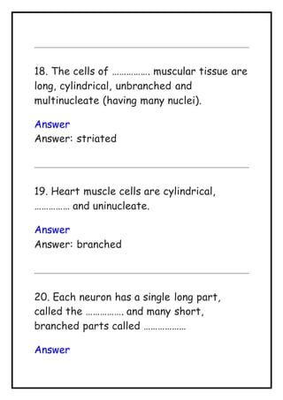 18. The cells of ……………. muscular tissue are
long, cylindrical, unbranched and
multinucleate (having many nuclei).
Answer
Answer: striated
19. Heart muscle cells are cylindrical,
…………… and uninucleate.
Answer
Answer: branched
20. Each neuron has a single long part,
called the ……………. and many short,
branched parts called ………………
Answer
 