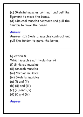 (c) Skeletal muscles contract and pull the
ligament to move the bones.
(d) Skeletal muscles contract and pull the
tendon to move the bones.
Answer
Answer: (d) Skeletal muscles contract and
pull the tendon to move the bones.
Question 8.
Which muscles act involuntarily?
(i) Striated muscles
(ii) Smooth muscles
(iii) Cardiac muscles
(iv) Skeletal muscles
(a) (i) and (ii)
(b) (ii) and (iii)
(c) (iii) and (iv)
(d) (i) and (iv)
Answer
 