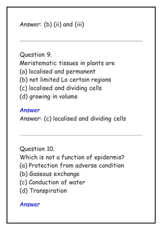 Answer: (b) (ii) and (iii)
Question 9.
Meristematic tissues in plants are
(a) localised and permanent
(b) not limited Lo certain regions
(c) localised and dividing cells
(d) growing in volume
Answer
Answer: (c) localised and dividing cells
Question 10.
Which is not a function of epidermis?
(a) Protection from adverse condition
(b) Gaseous exchange
(c) Conduction of water
(d) Transpiration
Answer
 