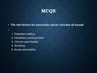 MCQS
• The risk factors for pancreatic cancer includes all except:
•
1. Diabetes mellitus
2. Hereditary predisposition
3. Chronic pancreatitis
4. Smoking
5. Acute pancreatitis
 