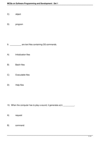 MCQs on Software Programming and Development : Set 1




C)           object




D)           program




 




9.  __________ are text files containing OS commands.




A)           Initialization files




B)           Batch files




C)           Executable files




D)           Help files




 




10.  When the computer has to play a sound, it generates a(n) __________.




A)           request




B)           command




                                                                            5/8
 