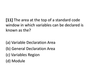 [11] The area at the top of a standard code
window in which variables can be declared is
known as the?

(a) Variable Declaration Area
(b) General Declaration Area
(c) Variables Region
(d) Module
 