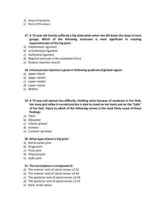 d) Deepinfrapatellar
e) None of the above
17 A 72-year-old female suffered a hip dislocation when she fell down the steps to here
garage. Which of the following stractures is most significant in resisting
hyperextension of the hip joint:
a) Pubofemoral ligament
b) Ischiofemoral ligament
c) Iliofemoral ligament
d) Negative pressure in the acetabular fossa
e) Gluteus maximus muscle
18 Intramuscular injection is given in following quadrant of gluteal region:
a) Upper lateral
b) Upper medial
c) Lower medial
d) Lower lateral
e) Midline
19 A 77-year-old woman has difficulty climbing stairs because of weakness in her limb.
Her knee jerk reflex is normal and she is able to stand on her heels and on the "balls"
of her feet. Injury to which of the following nerves is the most likely cause of these
findings:
a) Tibial
b) Obturator
c) Inferior gluteal
d) Femoral
e) Common peroneal
20 What type of joint is hip joint:
a) Ball & socket joint
b) Hinge joint
c) Pivot joint
d) Ellipsoid joint
e) Sadle joint
21 The sacral plexus is composed of:
a) The anterior rami of spinal nerves L2-S1
b) The anterior rami of spinal nerves L4-S4
c) The posterior rami of spinal nerves L4-S4
d) The posterior rami of spinal nerves L2-S1
e) None of the above
 