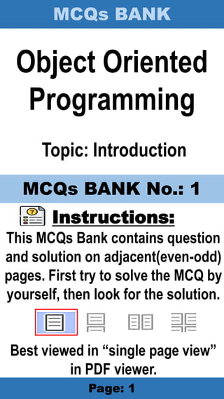MCQs BANK
Page: 1
Object Oriented
Programming
Topic: Introduction
Instructions:
This MCQs Bank contains question
and solution on adjacent(even-odd)
pages. First try to solve the MCQ by
yourself, then look for the solution.
Best viewed in “single page view”
in PDF viewer.
MCQs BANK No.: 1
 