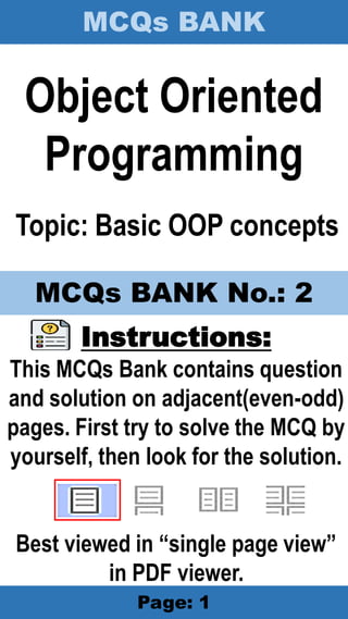 MCQs BANK
Page: 1
Object Oriented
Programming
Topic: Basic OOP concepts
Instructions:
This MCQs Bank contains question
and solution on adjacent(even-odd)
pages. First try to solve the MCQ by
yourself, then look for the solution.
Best viewed in “single page view”
in PDF viewer.
MCQs BANK No.: 2
 
