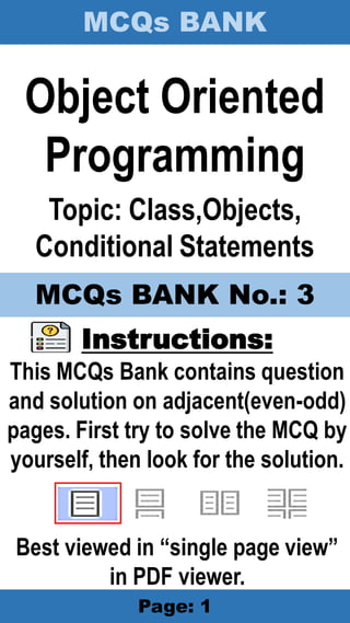 MCQs BANK
Page: 1
Object Oriented
Programming
Topic: Class,Objects,
Conditional Statements
Instructions:
This MCQs Bank contains question
and solution on adjacent(even-odd)
pages. First try to solve the MCQ by
yourself, then look for the solution.
Best viewed in “single page view”
in PDF viewer.
MCQs BANK No.: 3
 