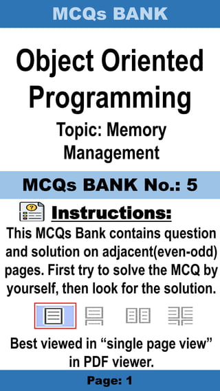 MCQs BANK
Page: 1
Object Oriented
Programming
Topic: Memory
Management
Instructions:
This MCQs Bank contains question
and solution on adjacent(even-odd)
pages. First try to solve the MCQ by
yourself, then look for the solution.
Best viewed in “single page view”
in PDF viewer.
MCQs BANK No.: 5
 