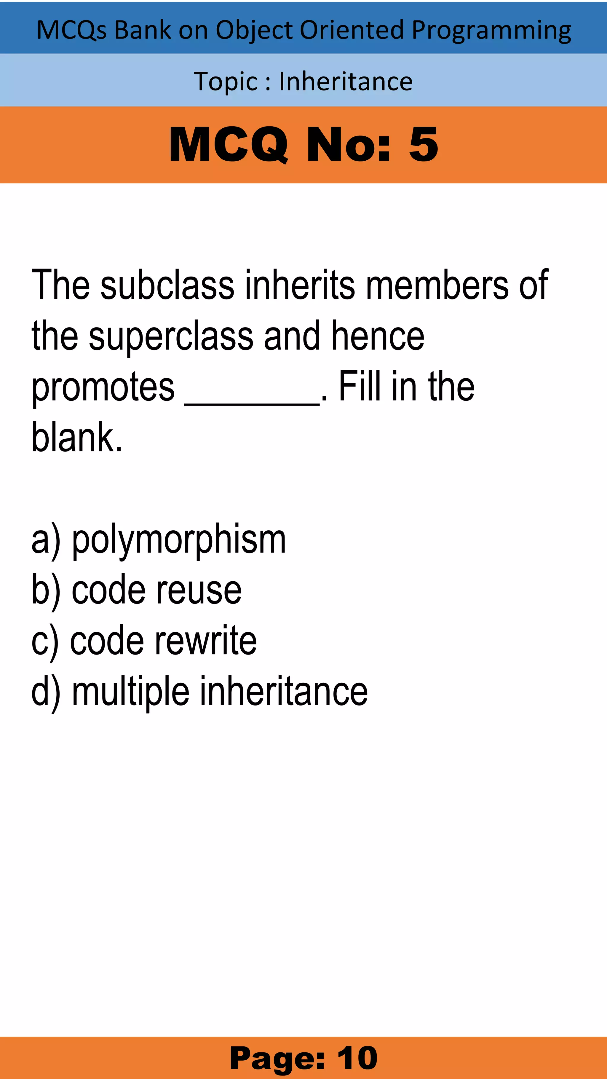MCQs Bank on Object Oriented Programming Topic : Inheritance MCQ No: 5 The subclass inherits members of the superclass and hence promotes _______. Fill in the blank. a) polymorphism b) code reuse c) code rewrite d) multiple inheritance Page: 10 