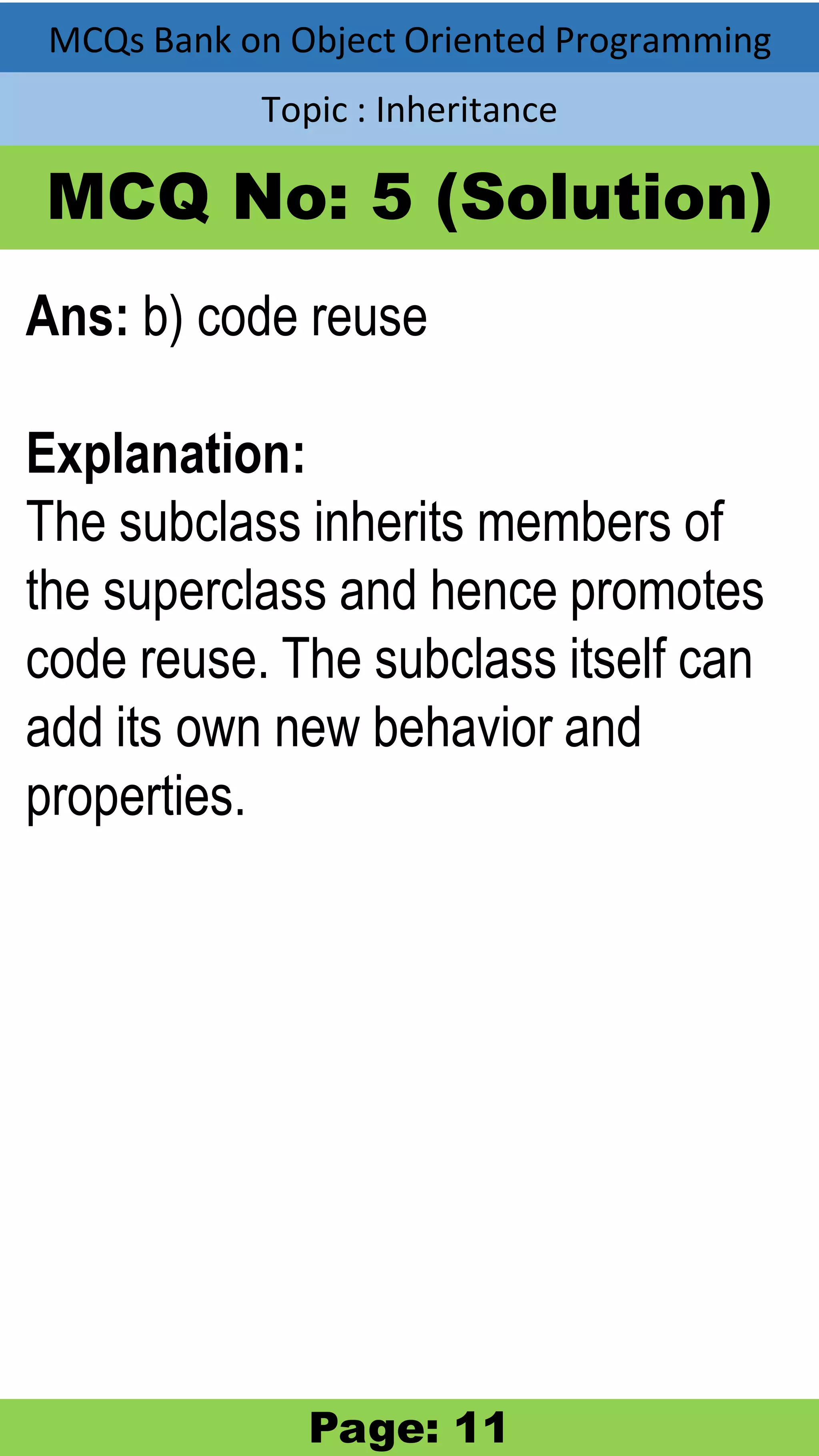 MCQs Bank on Object Oriented Programming Topic : Inheritance MCQ No: 5 (Solution) Ans: b) code reuse Explanation: The subclass inherits members of the superclass and hence promotes code reuse. The subclass itself can add its own new behavior and properties. Page: 11 