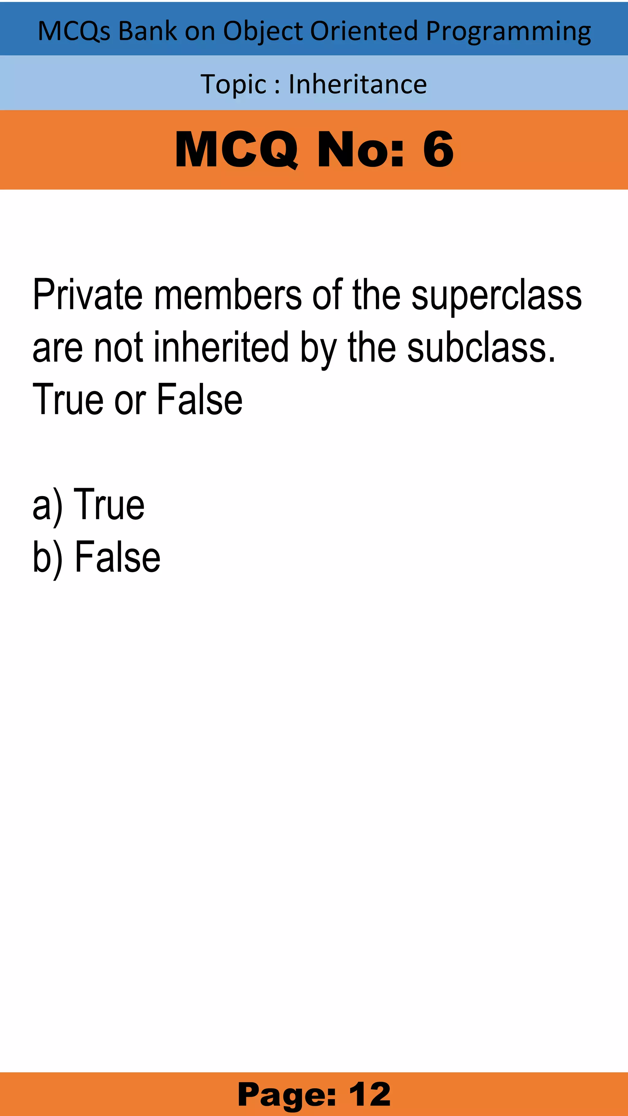 MCQs Bank on Object Oriented Programming Topic : Inheritance MCQ No: 6 Private members of the superclass are not inherited by the subclass. True or False a) True b) False Page: 12 