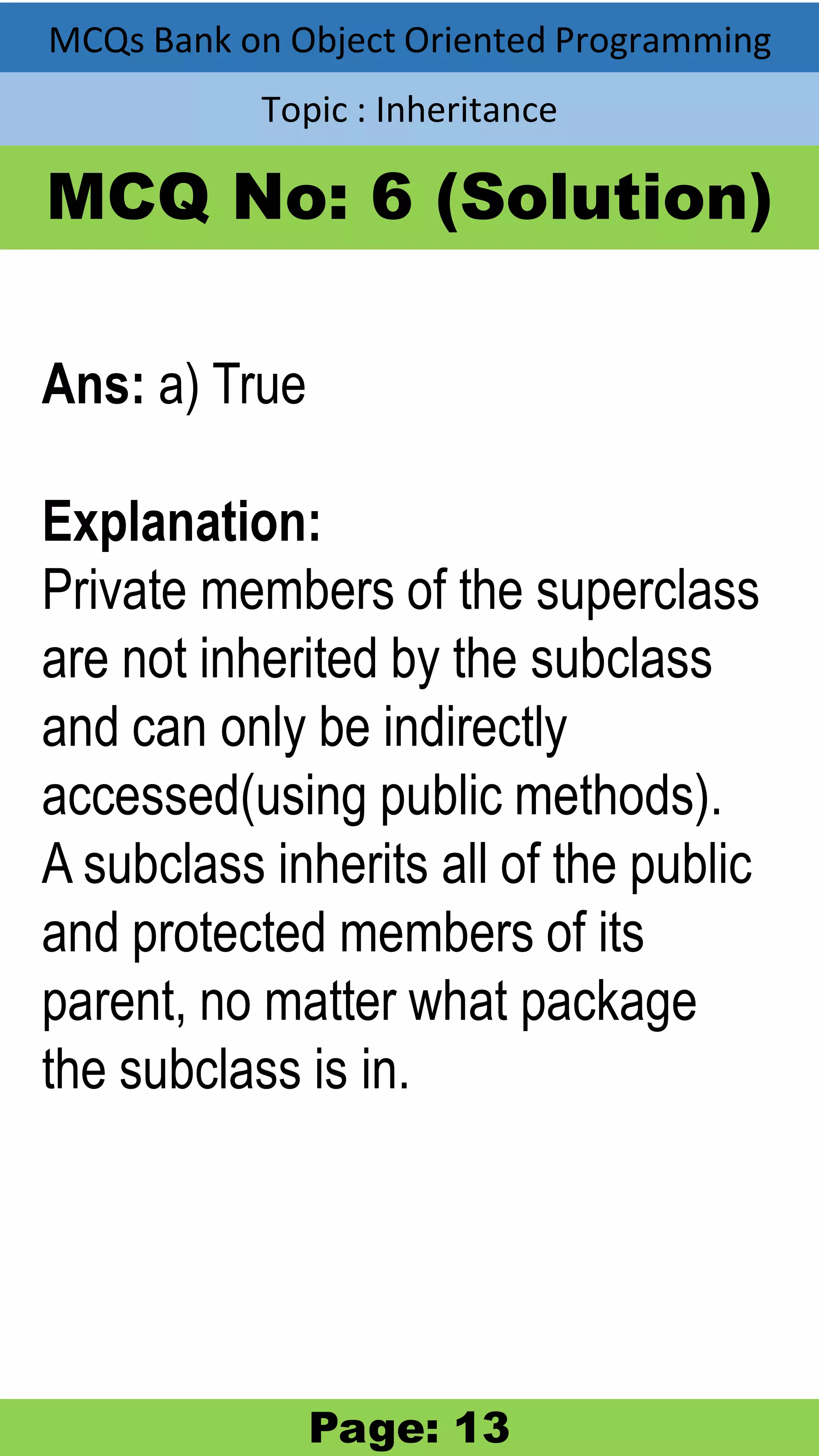 MCQs Bank on Object Oriented Programming Topic : Inheritance MCQ No: 6 (Solution) Ans: a) True Explanation: Private members of the superclass are not inherited by the subclass and can only be indirectly accessed(using public methods). A subclass inherits all of the public and protected members of its parent, no matter what package the subclass is in. Page: 13 