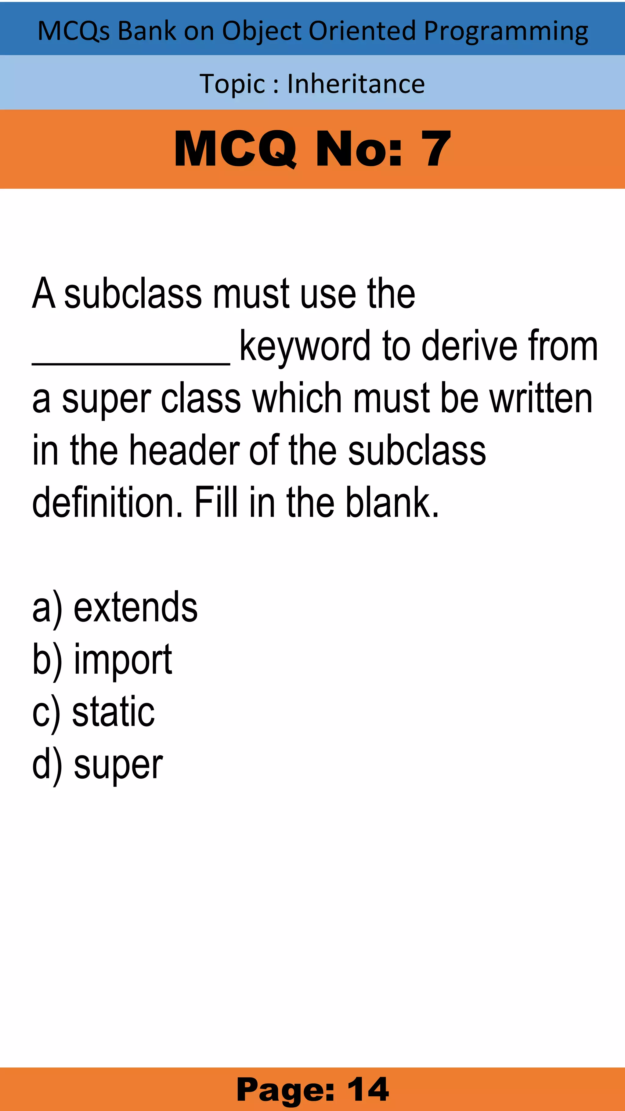 MCQs Bank on Object Oriented Programming Topic : Inheritance MCQ No: 7 A subclass must use the __________ keyword to derive from a super class which must be written in the header of the subclass definition. Fill in the blank. a) extends b) import c) static d) super Page: 14 