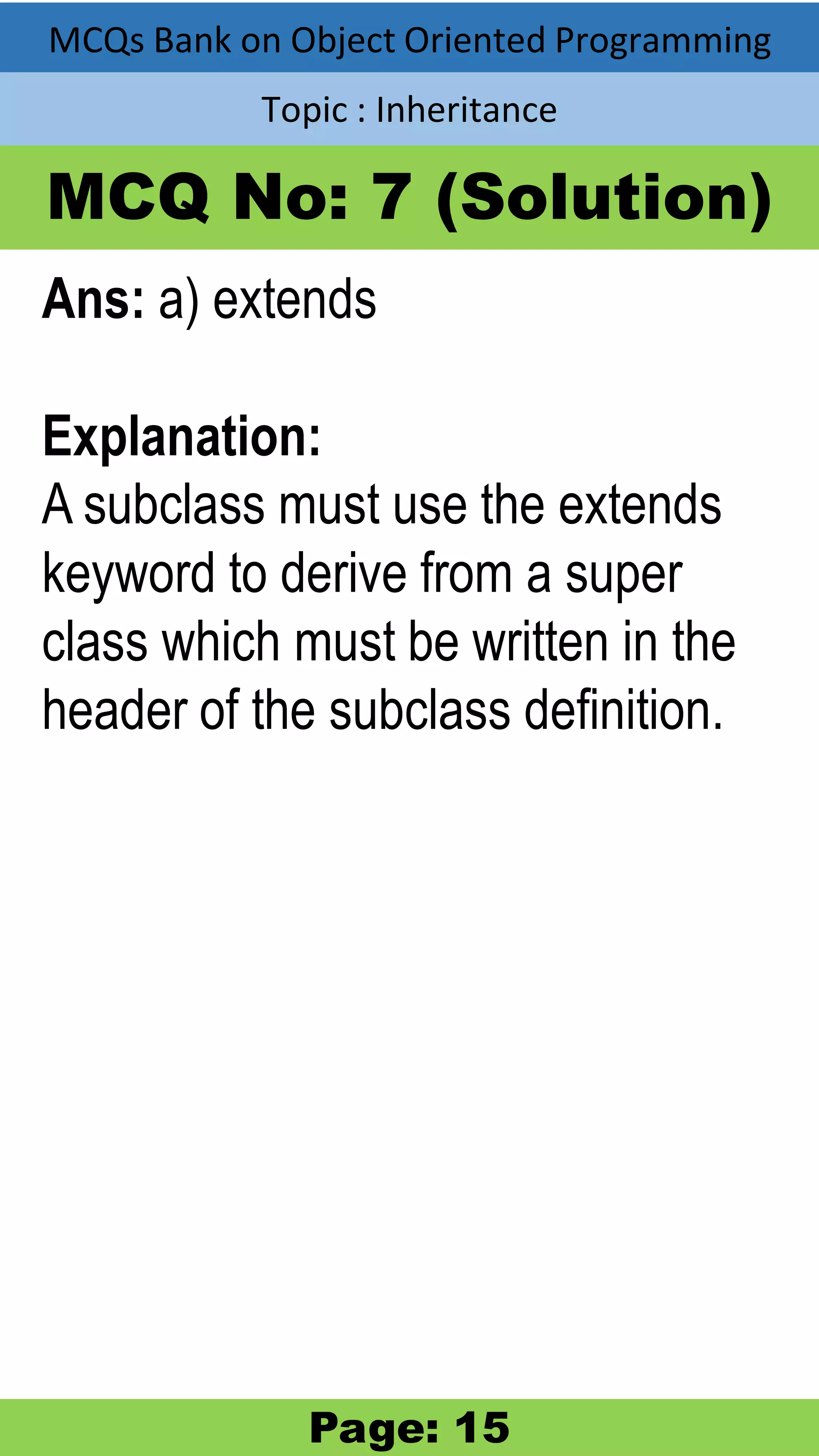 MCQs Bank on Object Oriented Programming Topic : Inheritance MCQ No: 7 (Solution) Ans: a) extends Explanation: A subclass must use the extends keyword to derive from a super class which must be written in the header of the subclass definition. Page: 15 