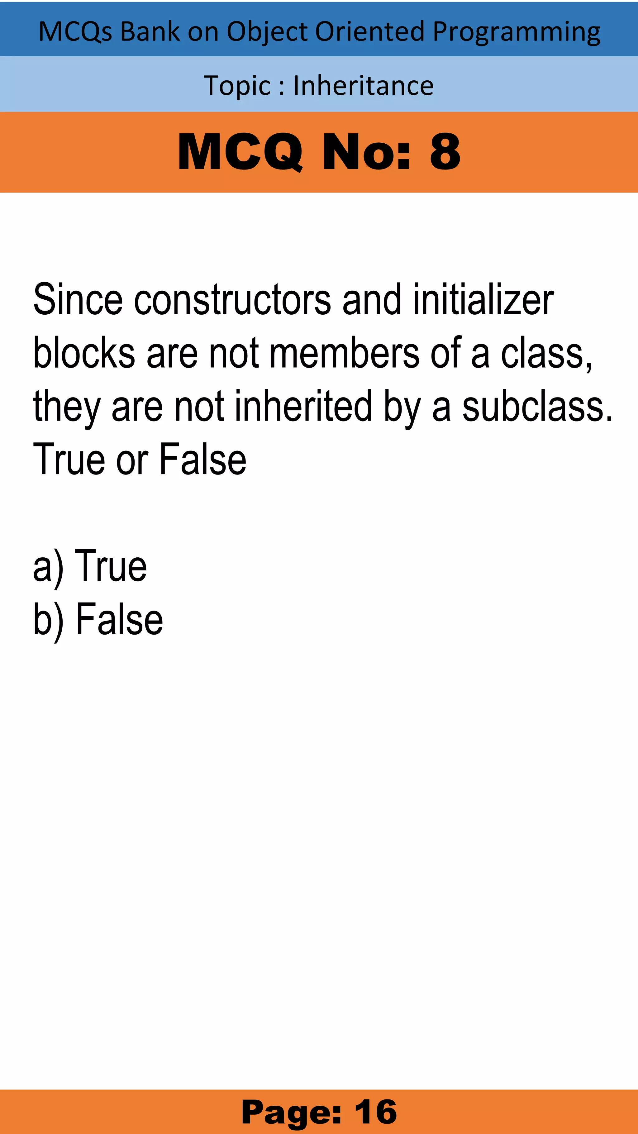 MCQs Bank on Object Oriented Programming Topic : Inheritance MCQ No: 8 Since constructors and initializer blocks are not members of a class, they are not inherited by a subclass. True or False a) True b) False Page: 16 