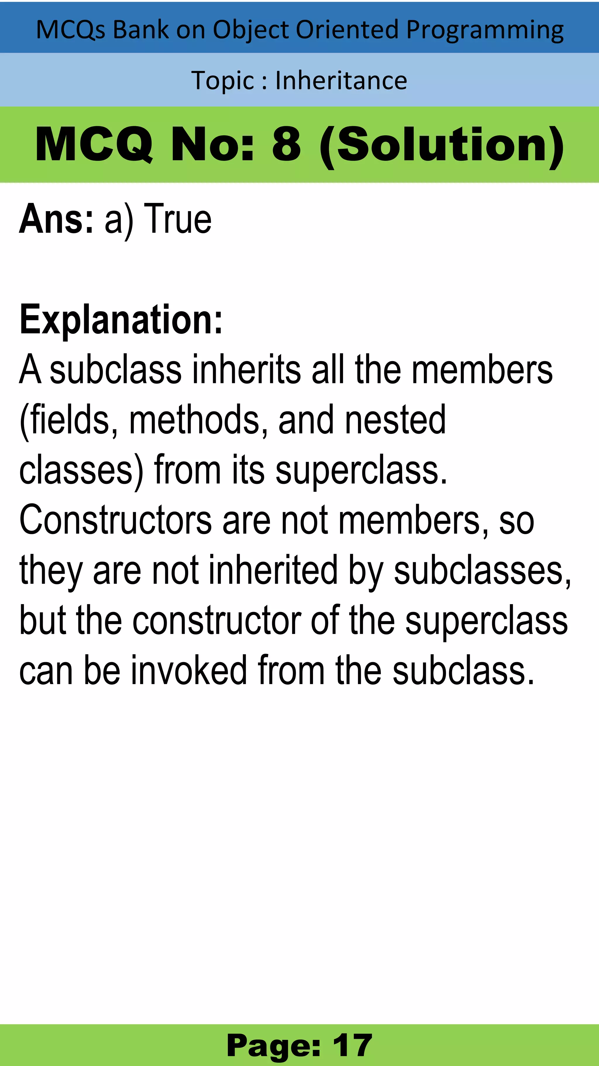 MCQs Bank on Object Oriented Programming Topic : Inheritance MCQ No: 8 (Solution) Ans: a) True Explanation: A subclass inherits all the members (fields, methods, and nested classes) from its superclass. Constructors are not members, so they are not inherited by subclasses, but the constructor of the superclass can be invoked from the subclass. Page: 17 