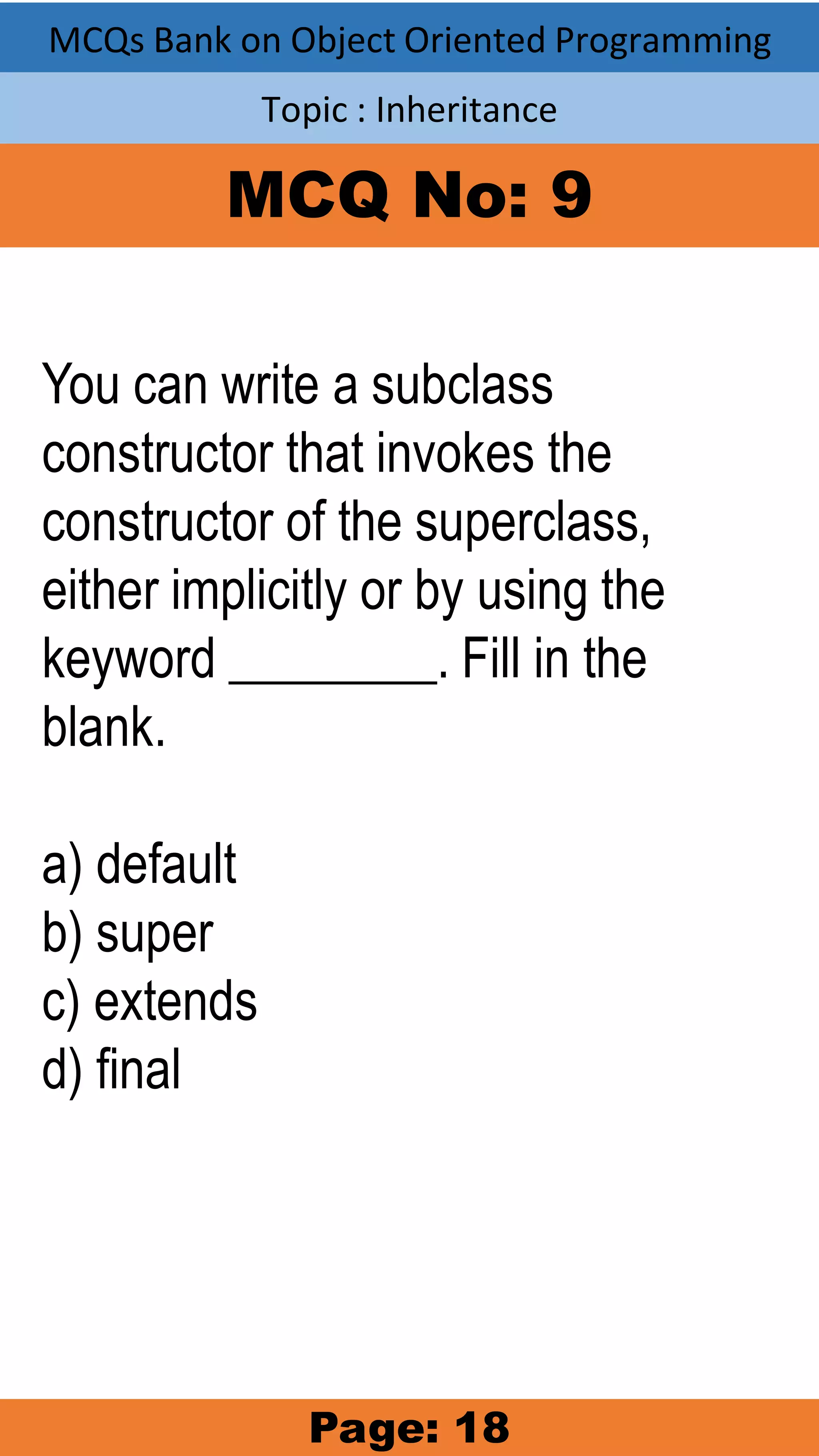 MCQs Bank on Object Oriented Programming Topic : Inheritance MCQ No: 9 You can write a subclass constructor that invokes the constructor of the superclass, either implicitly or by using the keyword ________. Fill in the blank. a) default b) super c) extends d) final Page: 18 