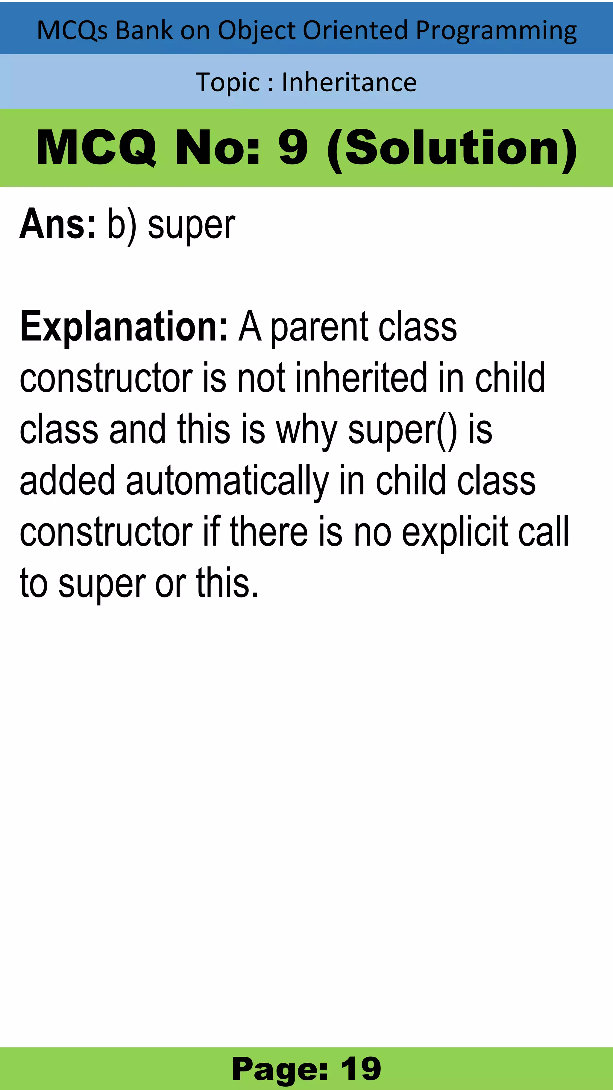 MCQs Bank on Object Oriented Programming Topic : Inheritance MCQ No: 9 (Solution) Ans: b) super Explanation: A parent class constructor is not inherited in child class and this is why super() is added automatically in child class constructor if there is no explicit call to super or this. Page: 19 