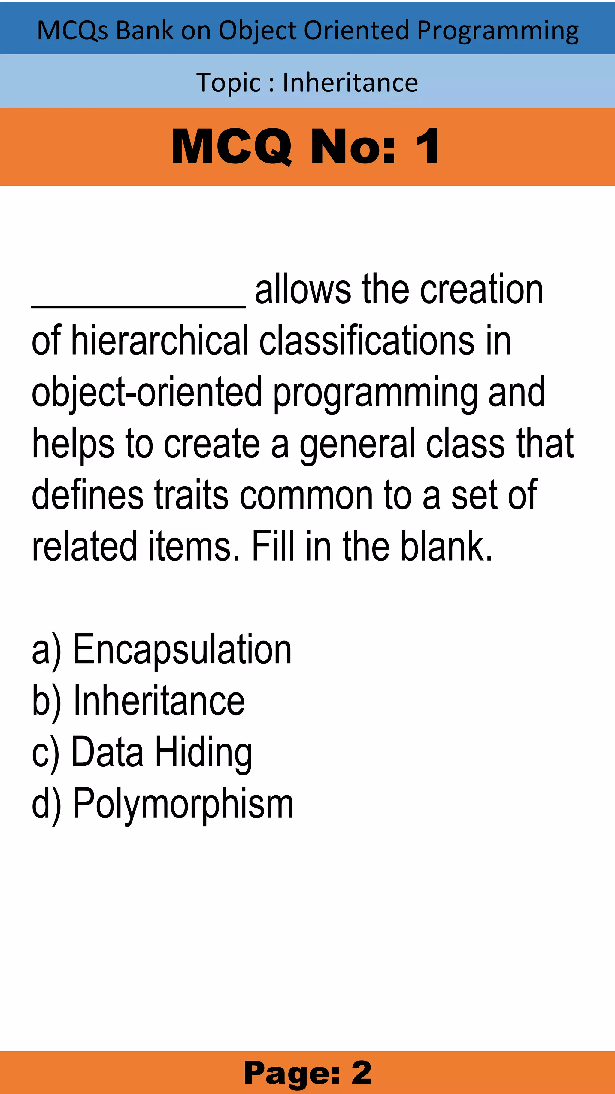 MCQs Bank on Object Oriented Programming Topic : Inheritance MCQ No: 1 ___________ allows the creation of hierarchical classifications in object-oriented programming and helps to create a general class that defines traits common to a set of related items. Fill in the blank. a) Encapsulation b) Inheritance c) Data Hiding d) Polymorphism Page: 2 