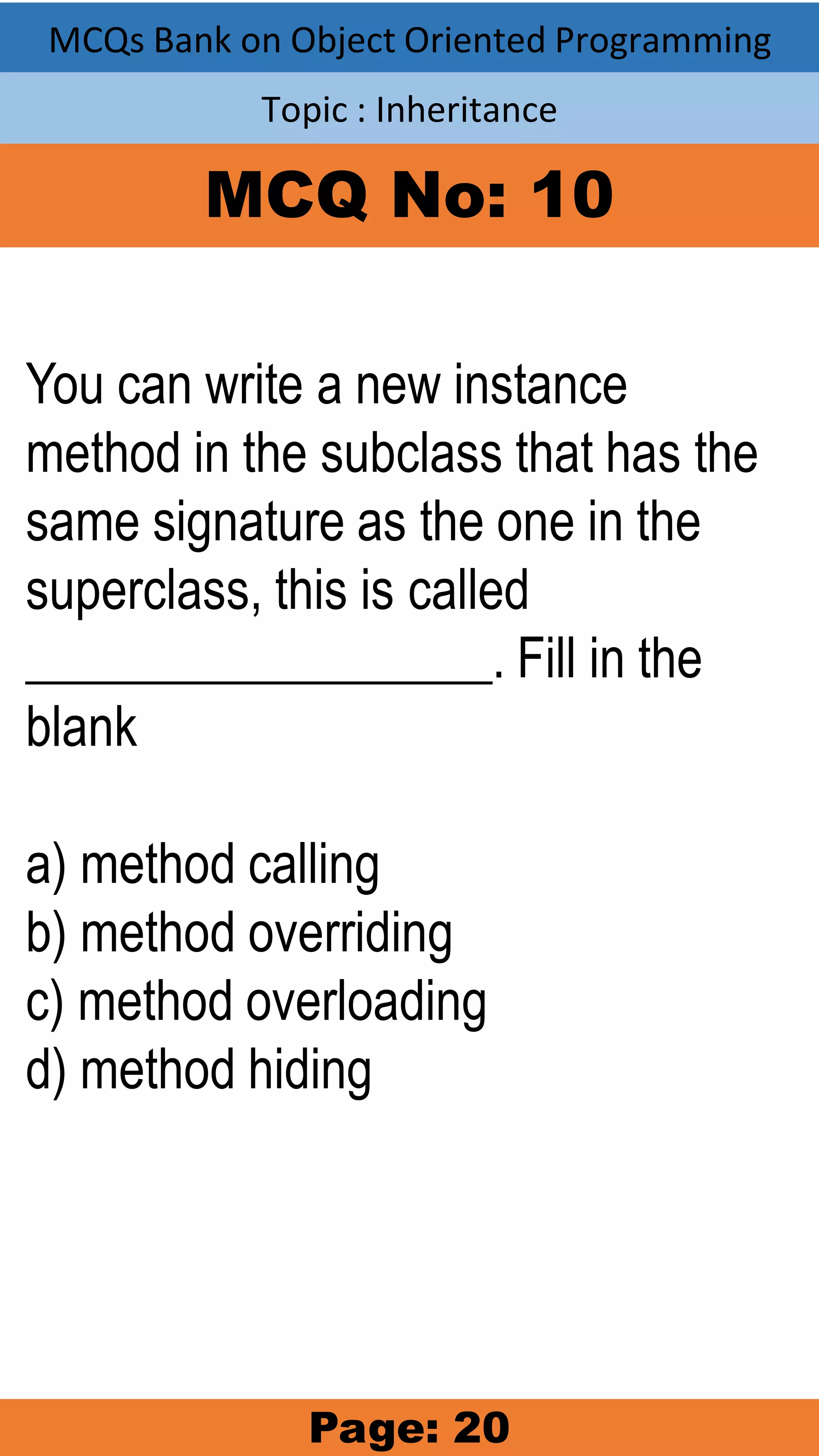 MCQs Bank on Object Oriented Programming Topic : Inheritance MCQ No: 10 You can write a new instance method in the subclass that has the same signature as the one in the superclass, this is called __________________. Fill in the blank a) method calling b) method overriding c) method overloading d) method hiding Page: 20 