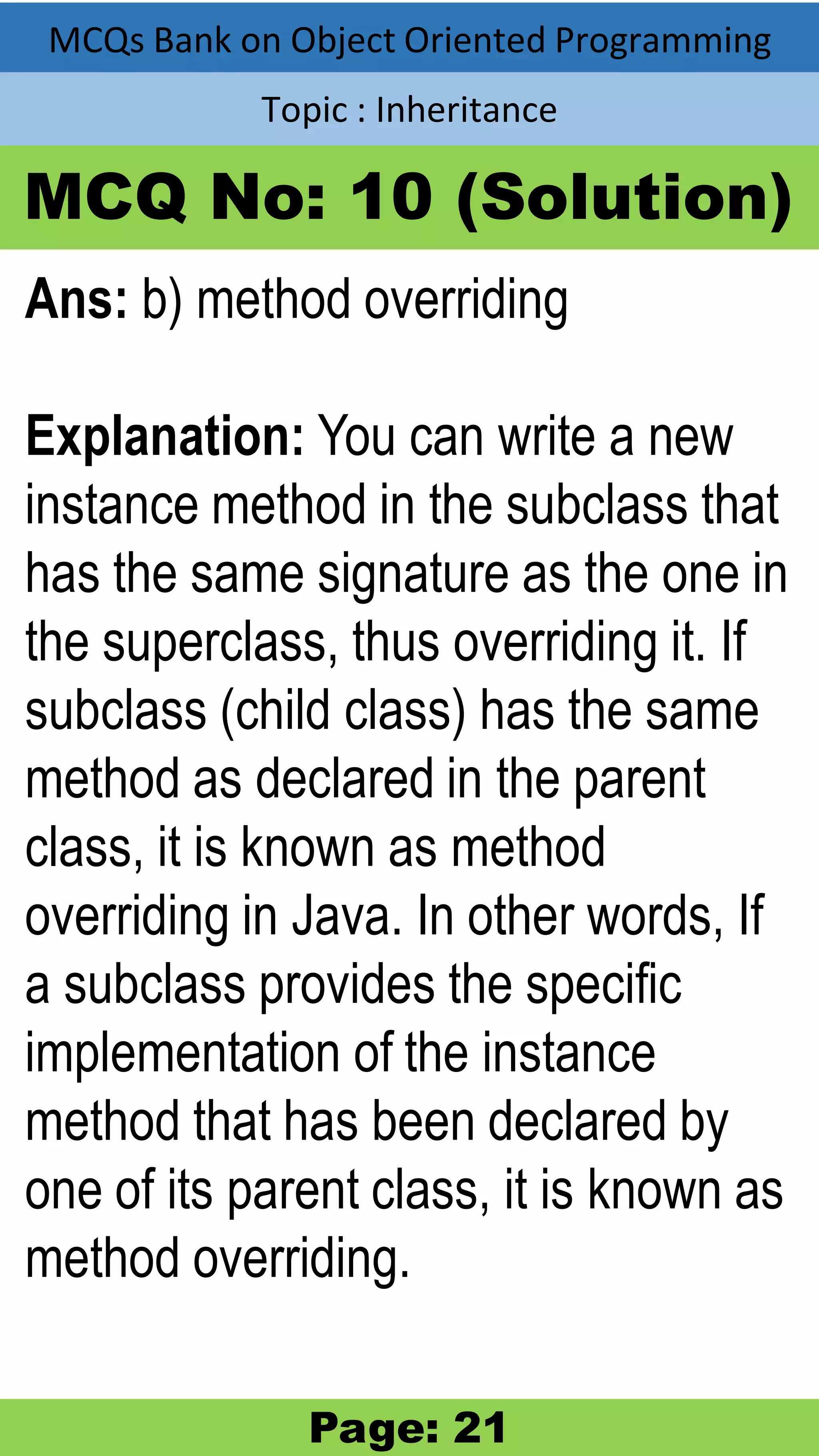 MCQs Bank on Object Oriented Programming Topic : Inheritance MCQ No: 10 (Solution) Ans: b) method overriding Explanation: You can write a new instance method in the subclass that has the same signature as the one in the superclass, thus overriding it. If subclass (child class) has the same method as declared in the parent class, it is known as method overriding in Java. In other words, If a subclass provides the specific implementation of the instance method that has been declared by one of its parent class, it is known as method overriding. Page: 21 