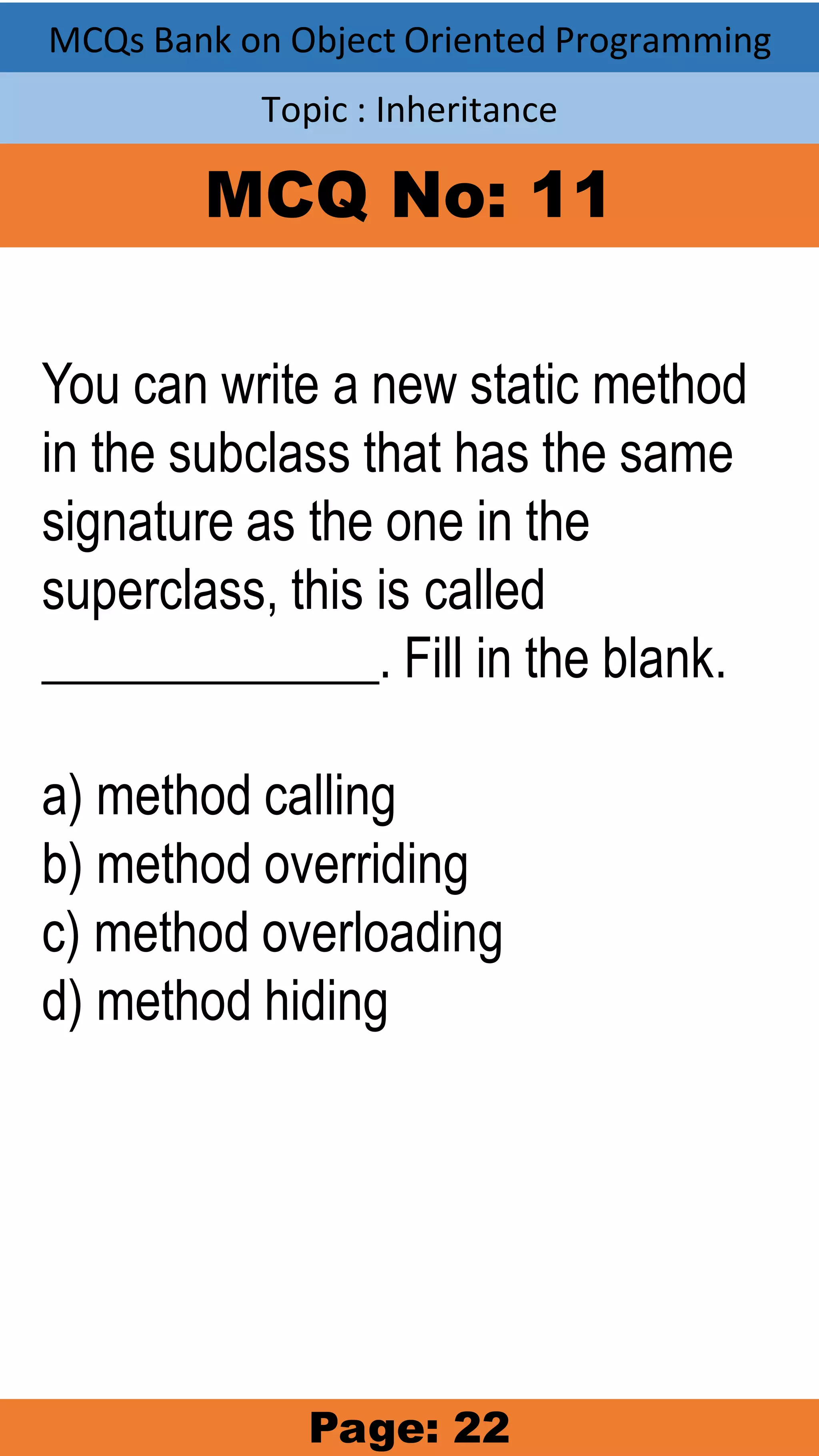 MCQs Bank on Object Oriented Programming Topic : Inheritance MCQ No: 11 You can write a new static method in the subclass that has the same signature as the one in the superclass, this is called _____________. Fill in the blank. a) method calling b) method overriding c) method overloading d) method hiding Page: 22 