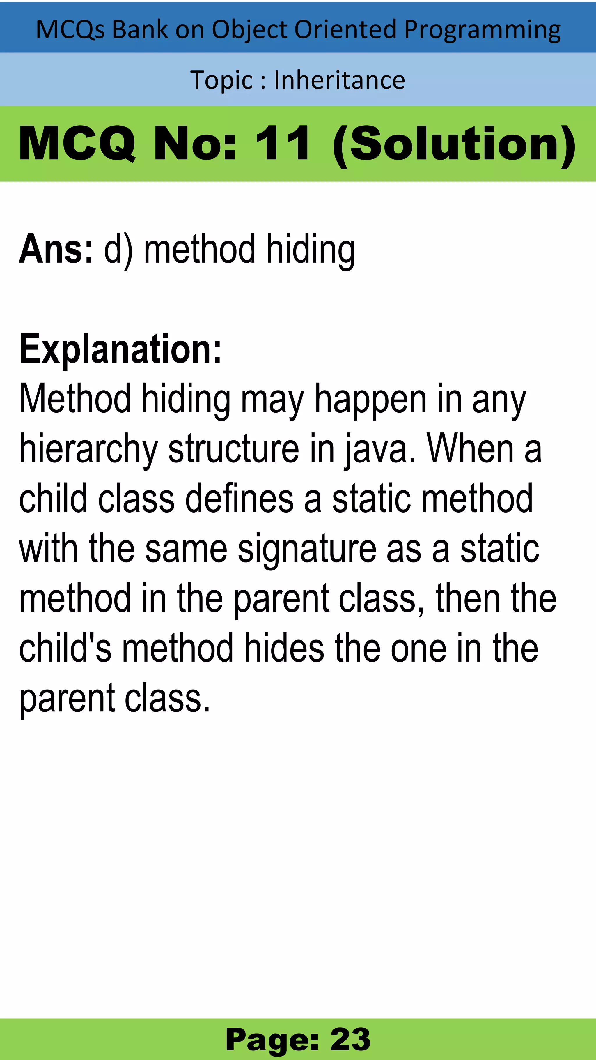 MCQs Bank on Object Oriented Programming Topic : Inheritance MCQ No: 11 (Solution) Ans: d) method hiding Explanation: Method hiding may happen in any hierarchy structure in java. When a child class defines a static method with the same signature as a static method in the parent class, then the child's method hides the one in the parent class. Page: 23 