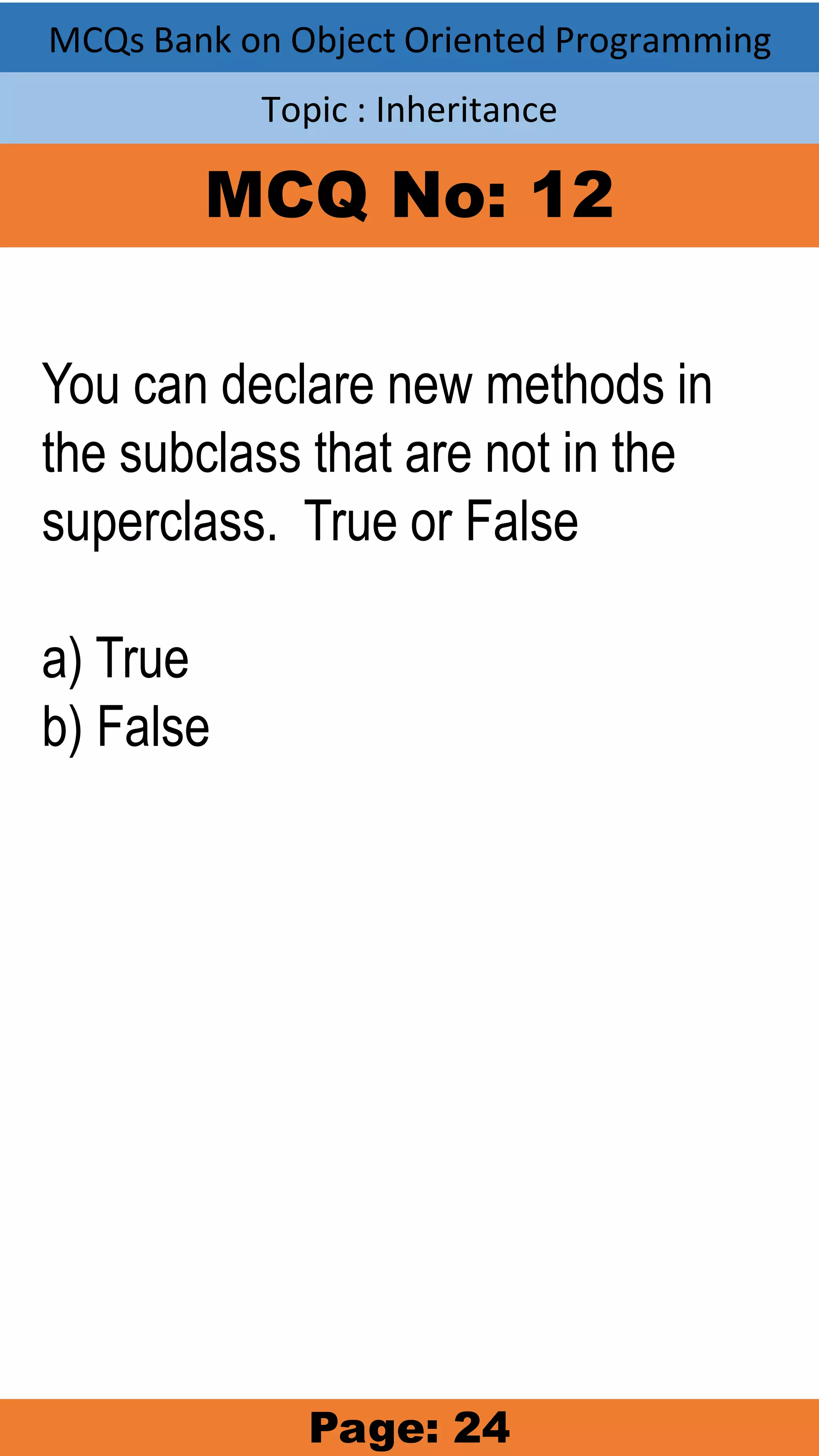 MCQs Bank on Object Oriented Programming Topic : Inheritance MCQ No: 12 You can declare new methods in the subclass that are not in the superclass. True or False a) True b) False Page: 24 