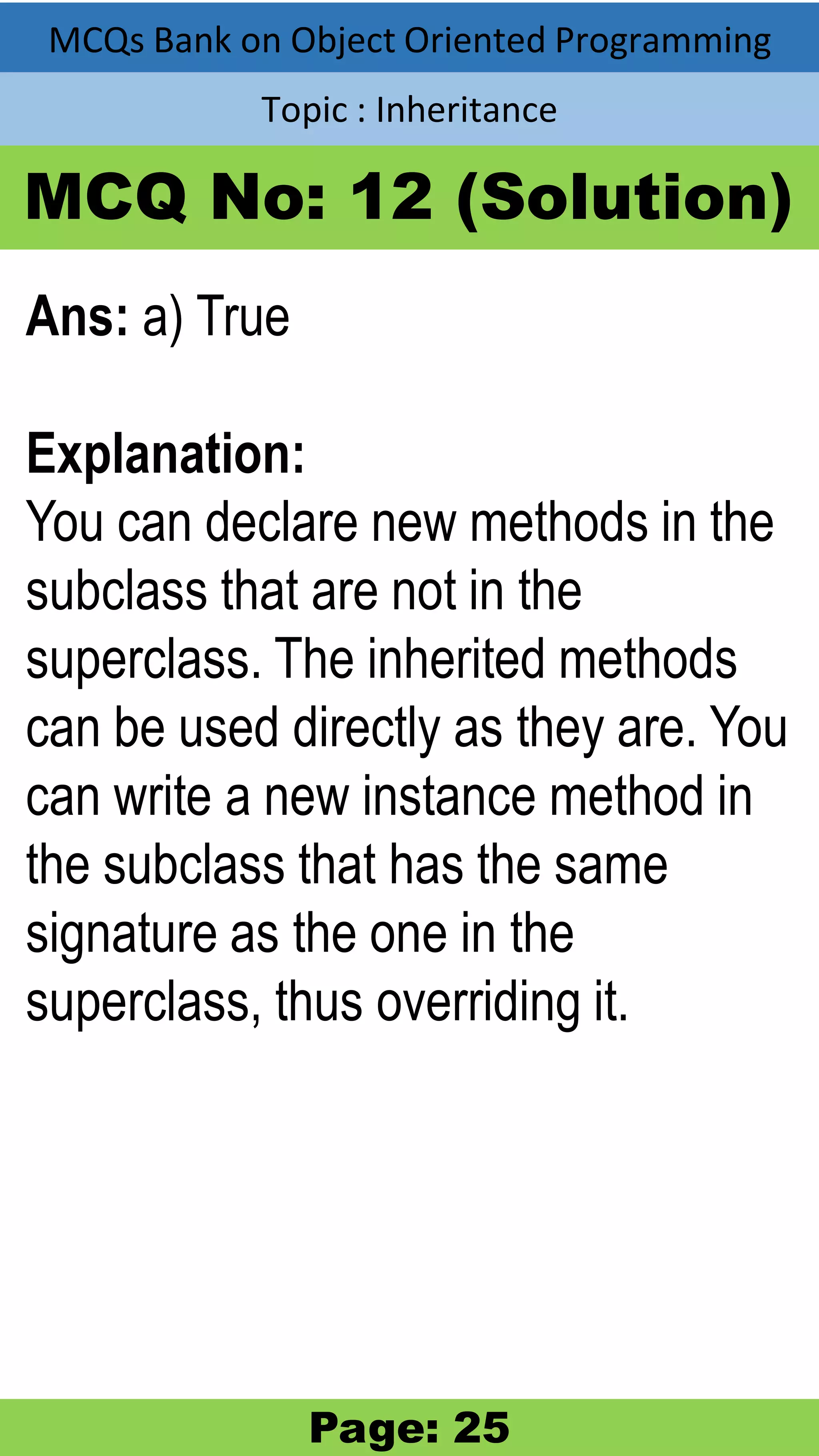 MCQs Bank on Object Oriented Programming Topic : Inheritance MCQ No: 12 (Solution) Ans: a) True Explanation: You can declare new methods in the subclass that are not in the superclass. The inherited methods can be used directly as they are. You can write a new instance method in the subclass that has the same signature as the one in the superclass, thus overriding it. Page: 25 
