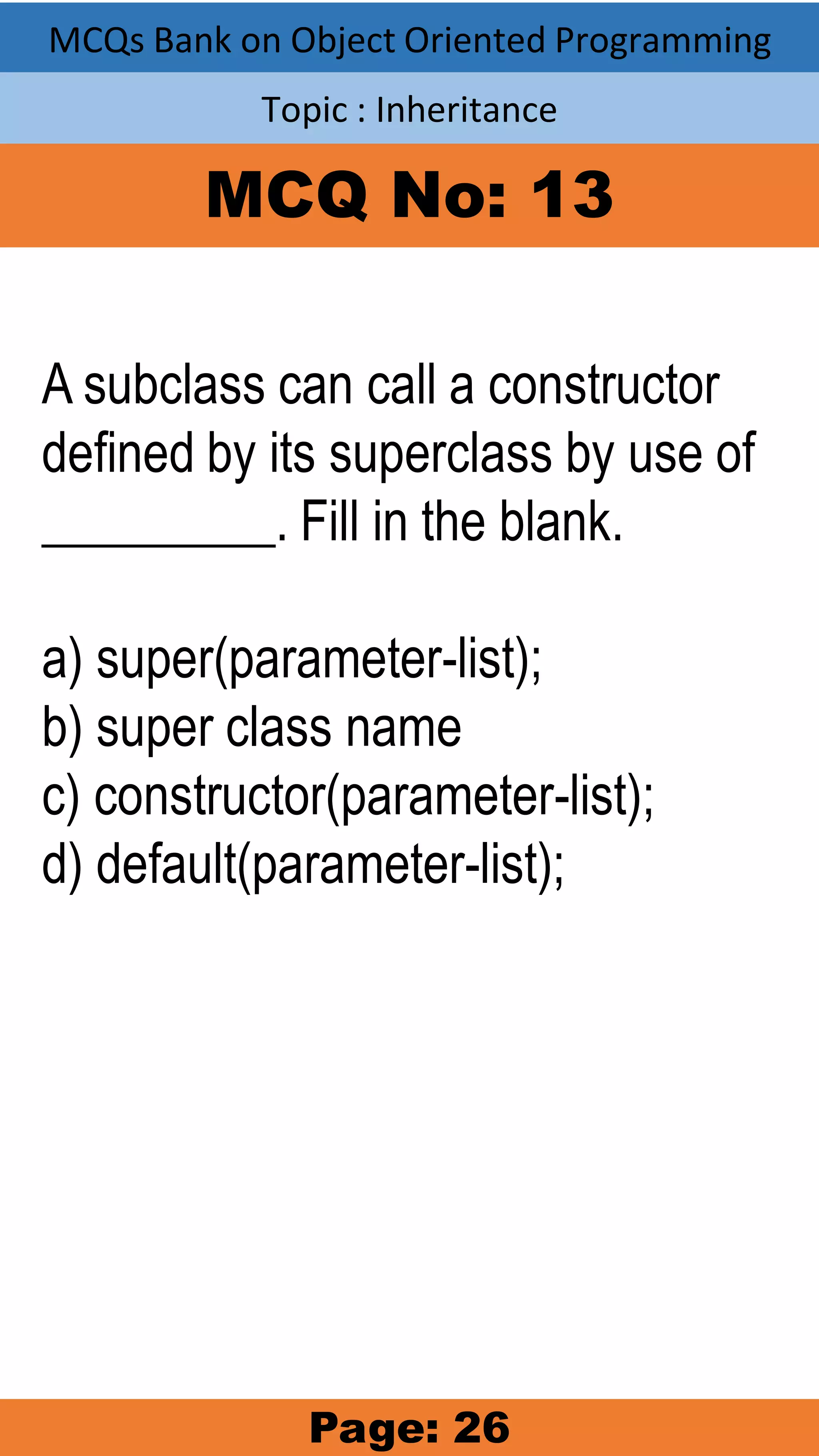 MCQs Bank on Object Oriented Programming Topic : Inheritance MCQ No: 13 A subclass can call a constructor defined by its superclass by use of _________. Fill in the blank. a) super(parameter-list); b) super class name c) constructor(parameter-list); d) default(parameter-list); Page: 26 