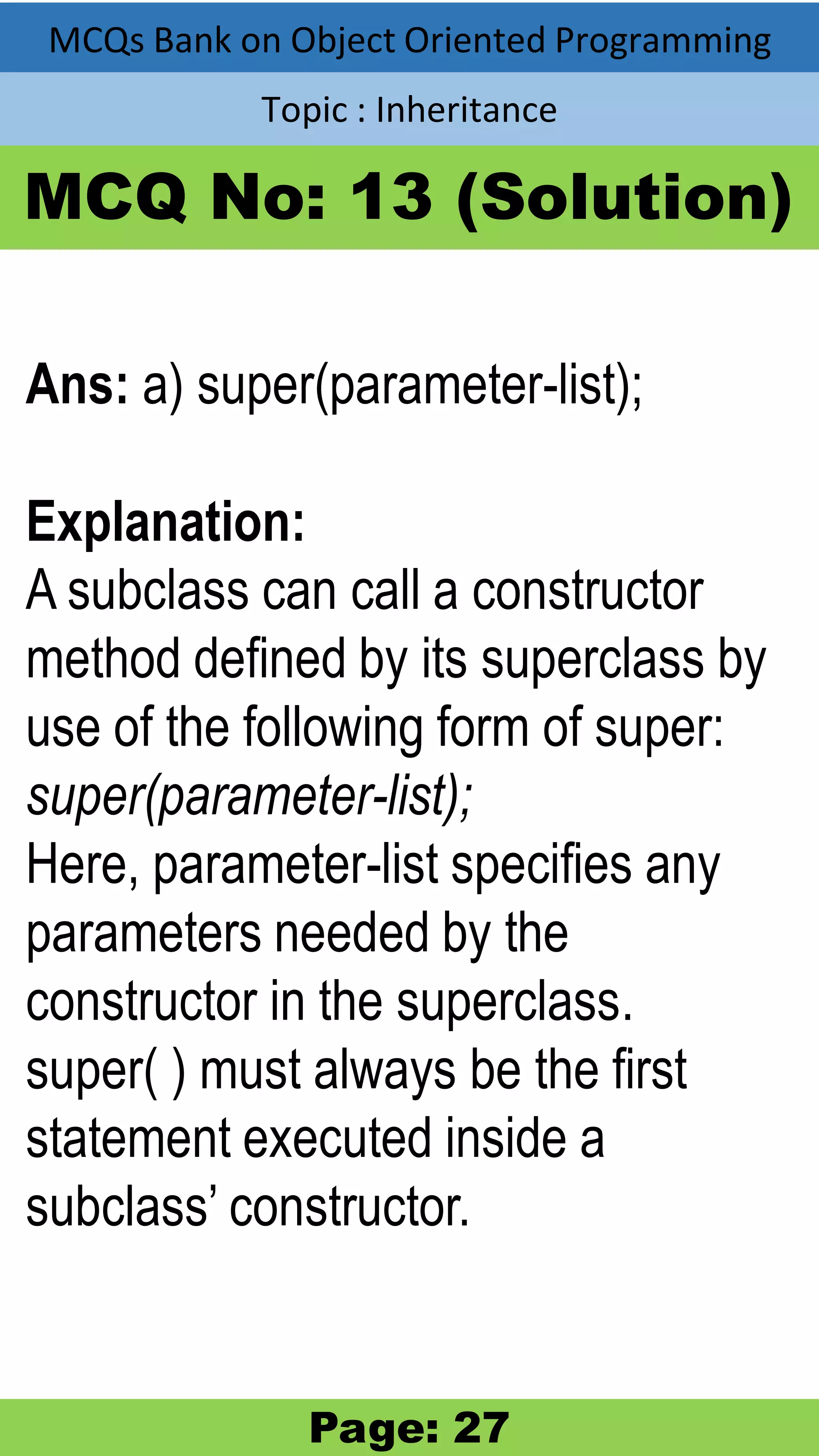 MCQs Bank on Object Oriented Programming Topic : Inheritance MCQ No: 13 (Solution) Ans: a) super(parameter-list); Explanation: A subclass can call a constructor method defined by its superclass by use of the following form of super: super(parameter-list); Here, parameter-list specifies any parameters needed by the constructor in the superclass. super( ) must always be the first statement executed inside a subclass’ constructor. Page: 27 