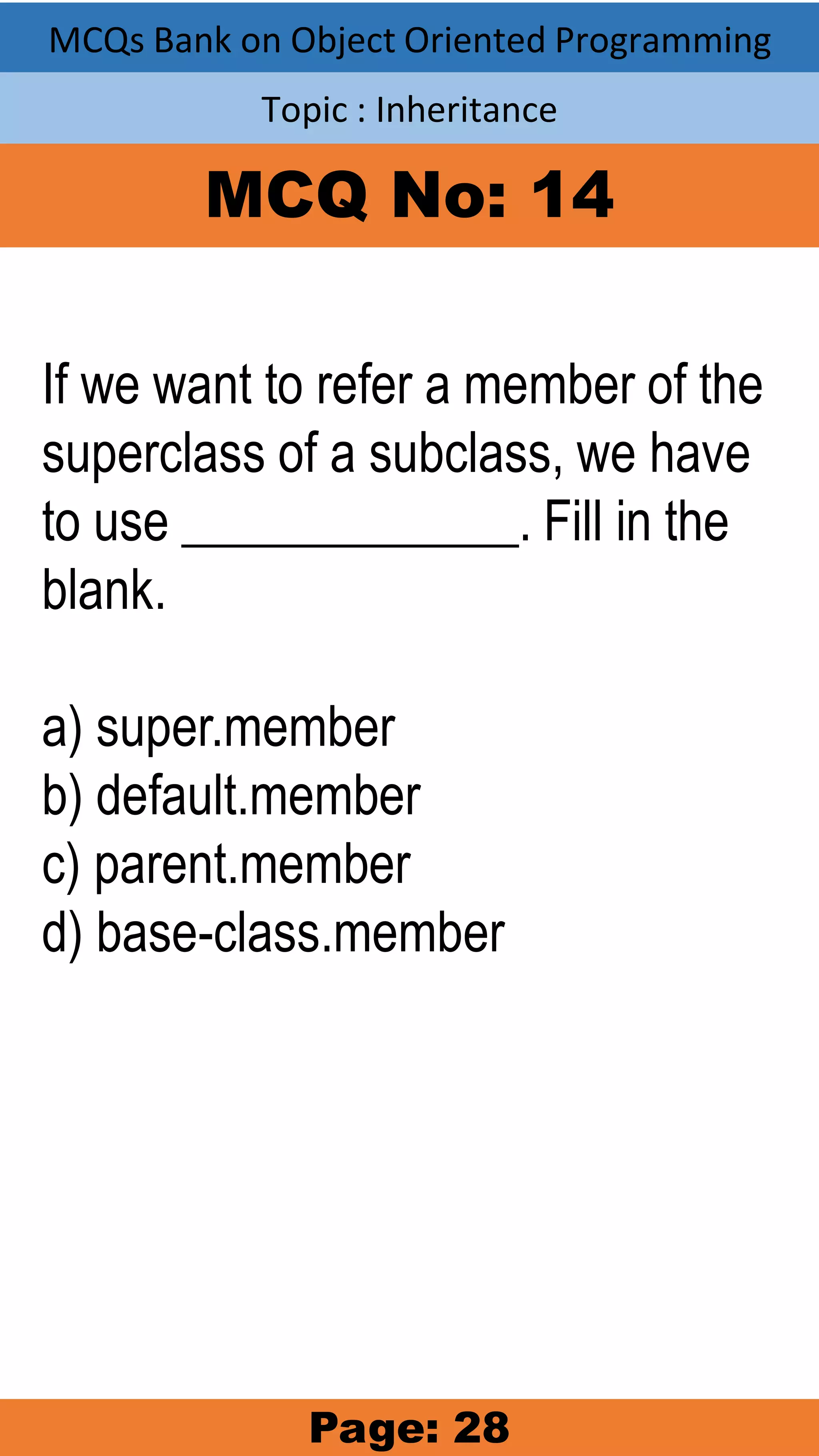 MCQs Bank on Object Oriented Programming Topic : Inheritance MCQ No: 14 If we want to refer a member of the superclass of a subclass, we have to use _____________. Fill in the blank. a) super.member b) default.member c) parent.member d) base-class.member Page: 28 