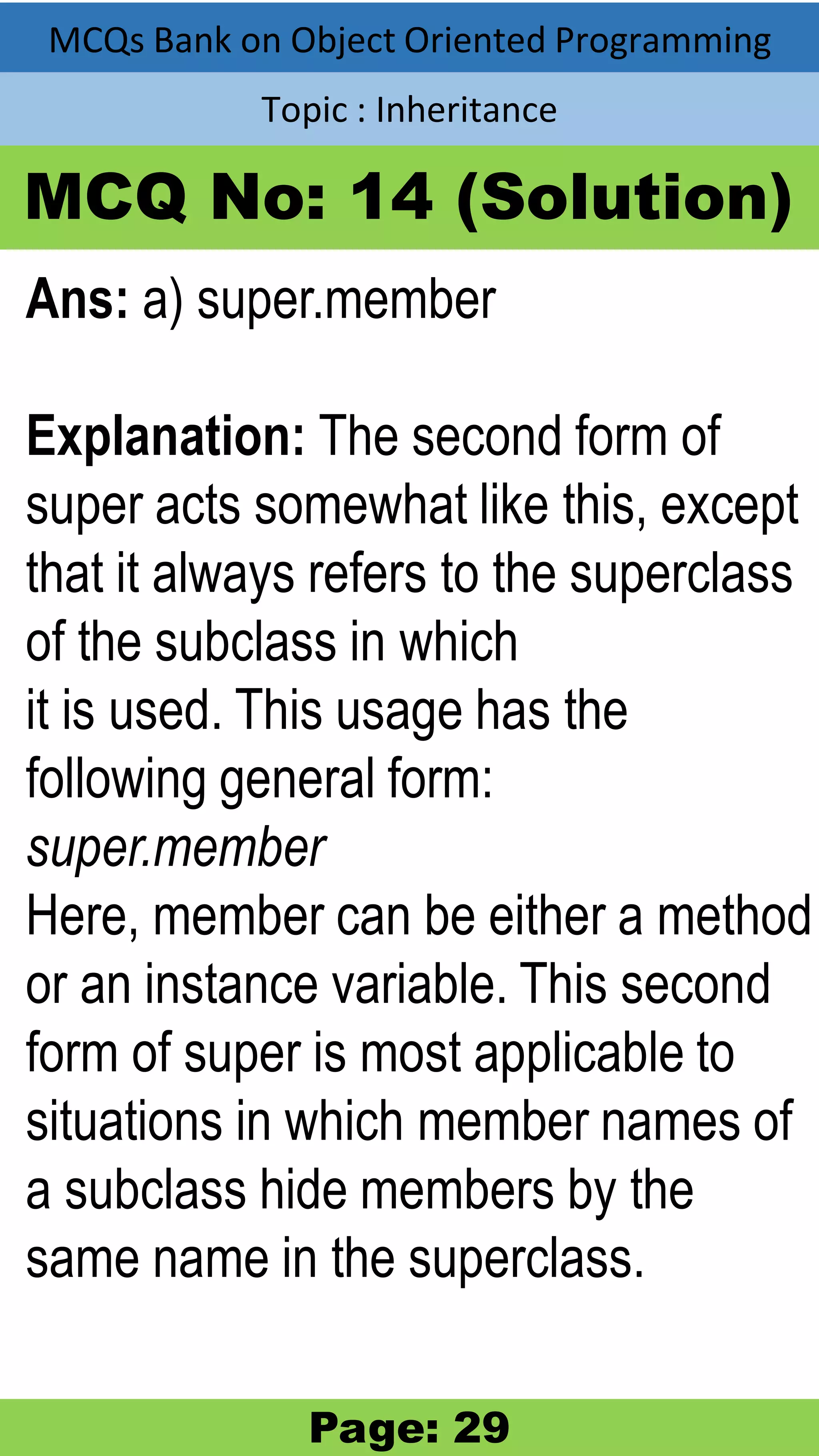 MCQs Bank on Object Oriented Programming Topic : Inheritance MCQ No: 14 (Solution) Ans: a) super.member Explanation: The second form of super acts somewhat like this, except that it always refers to the superclass of the subclass in which it is used. This usage has the following general form: super.member Here, member can be either a method or an instance variable. This second form of super is most applicable to situations in which member names of a subclass hide members by the same name in the superclass. Page: 29 