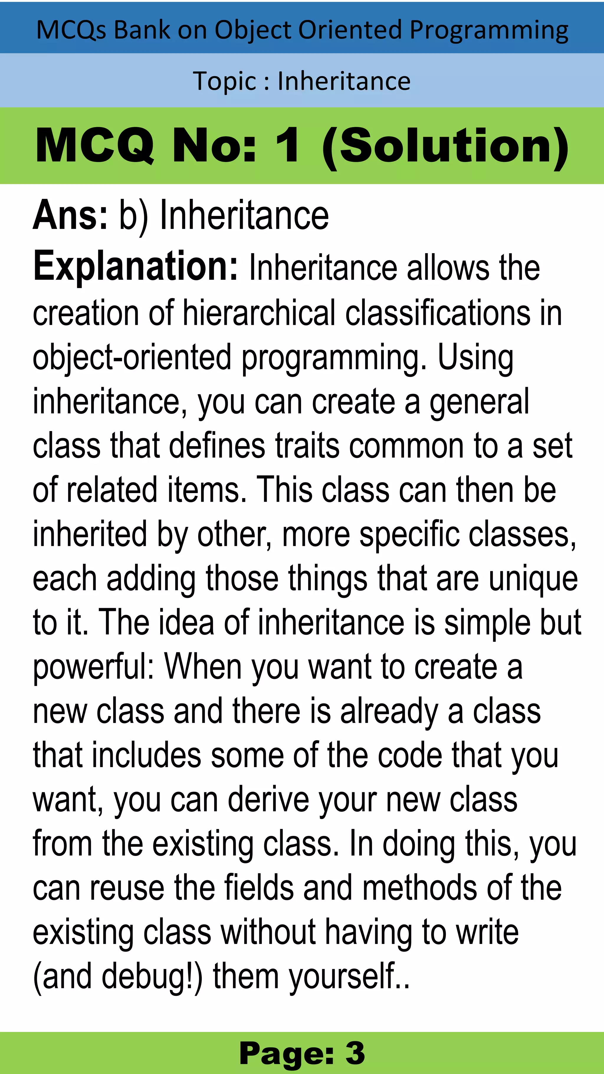 MCQs Bank on Object Oriented Programming Topic : Inheritance MCQ No: 1 (Solution) Ans: b) Inheritance Explanation: Inheritance allows the creation of hierarchical classifications in object-oriented programming. Using inheritance, you can create a general class that defines traits common to a set of related items. This class can then be inherited by other, more specific classes, each adding those things that are unique to it. The idea of inheritance is simple but powerful: When you want to create a new class and there is already a class that includes some of the code that you want, you can derive your new class from the existing class. In doing this, you can reuse the fields and methods of the existing class without having to write (and debug!) them yourself.. Page: 3 