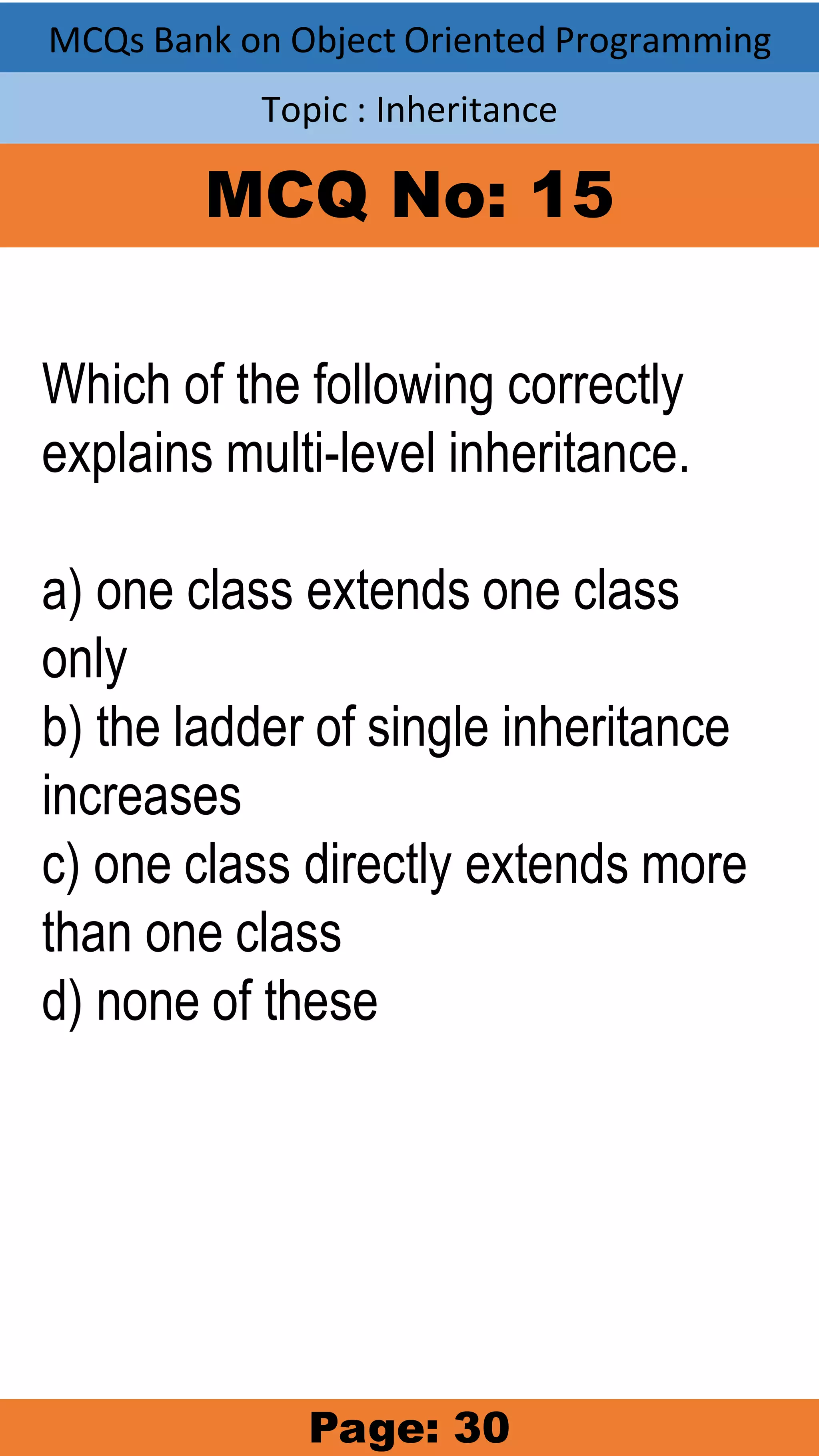 MCQs Bank on Object Oriented Programming Topic : Inheritance MCQ No: 15 Which of the following correctly explains multi-level inheritance. a) one class extends one class only b) the ladder of single inheritance increases c) one class directly extends more than one class d) none of these Page: 30 