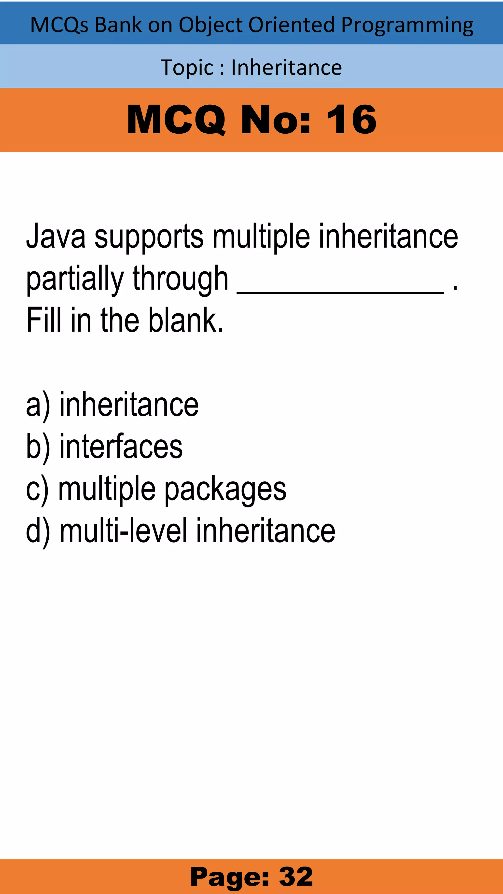 MCQs Bank on Object Oriented Programming Topic : Inheritance MCQ No: 16 Java supports multiple inheritance partially through _____________ . Fill in the blank. a) inheritance b) interfaces c) multiple packages d) multi-level inheritance Page: 32 