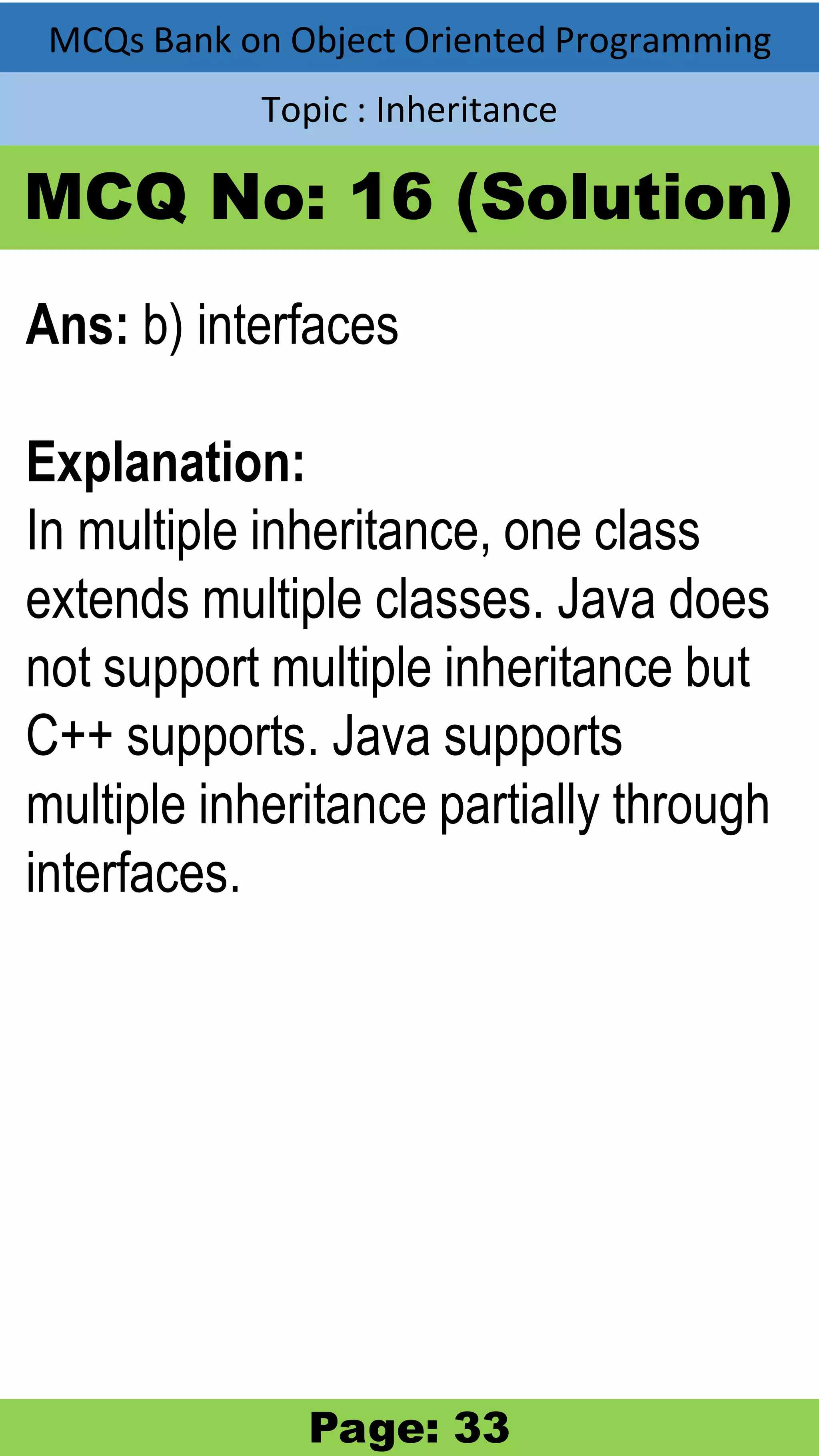 MCQs Bank on Object Oriented Programming Topic : Inheritance MCQ No: 16 (Solution) Ans: b) interfaces Explanation: In multiple inheritance, one class extends multiple classes. Java does not support multiple inheritance but C++ supports. Java supports multiple inheritance partially through interfaces. Page: 33 