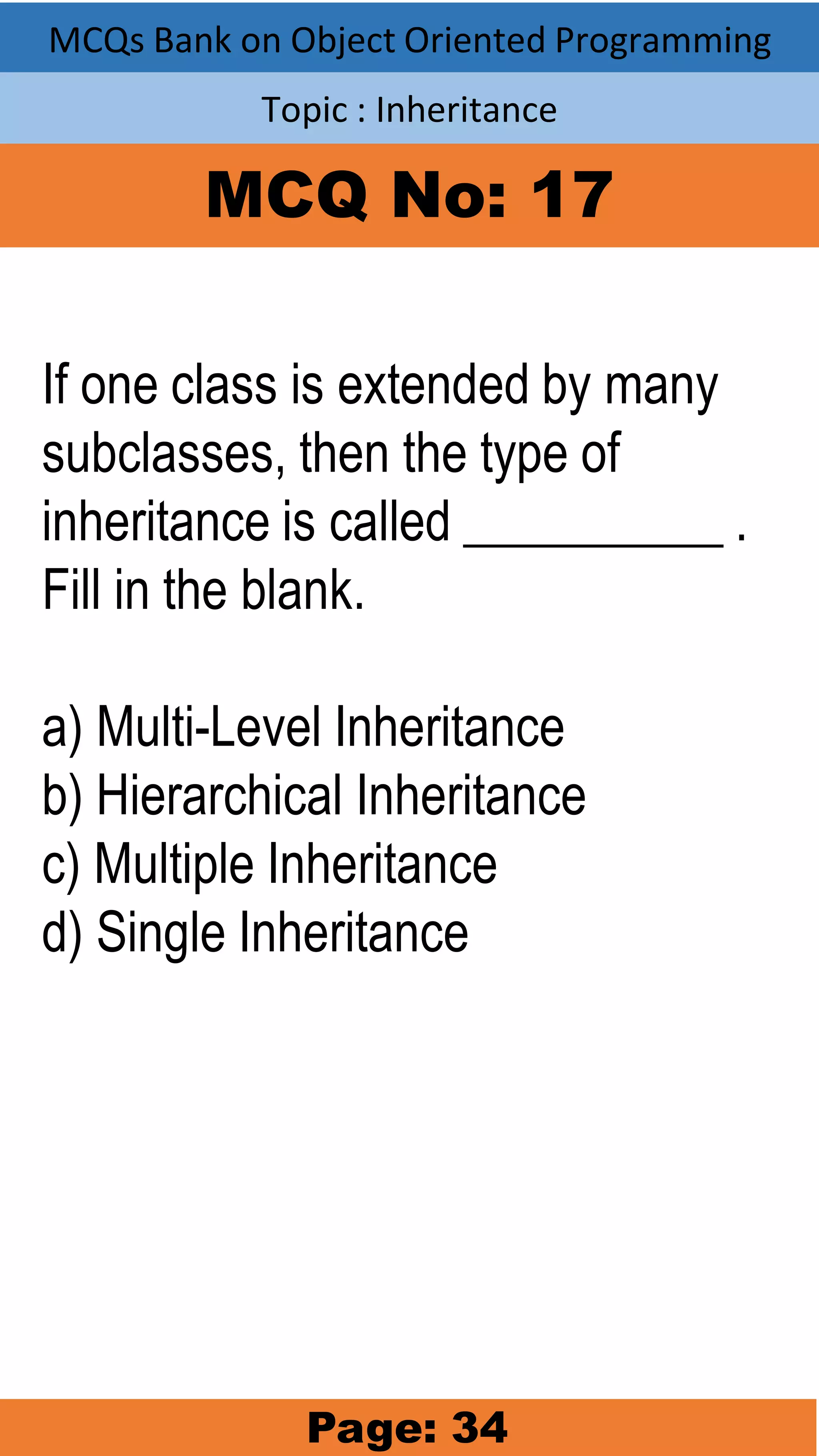 MCQs Bank on Object Oriented Programming Topic : Inheritance MCQ No: 17 If one class is extended by many subclasses, then the type of inheritance is called __________ . Fill in the blank. a) Multi-Level Inheritance b) Hierarchical Inheritance c) Multiple Inheritance d) Single Inheritance Page: 34 