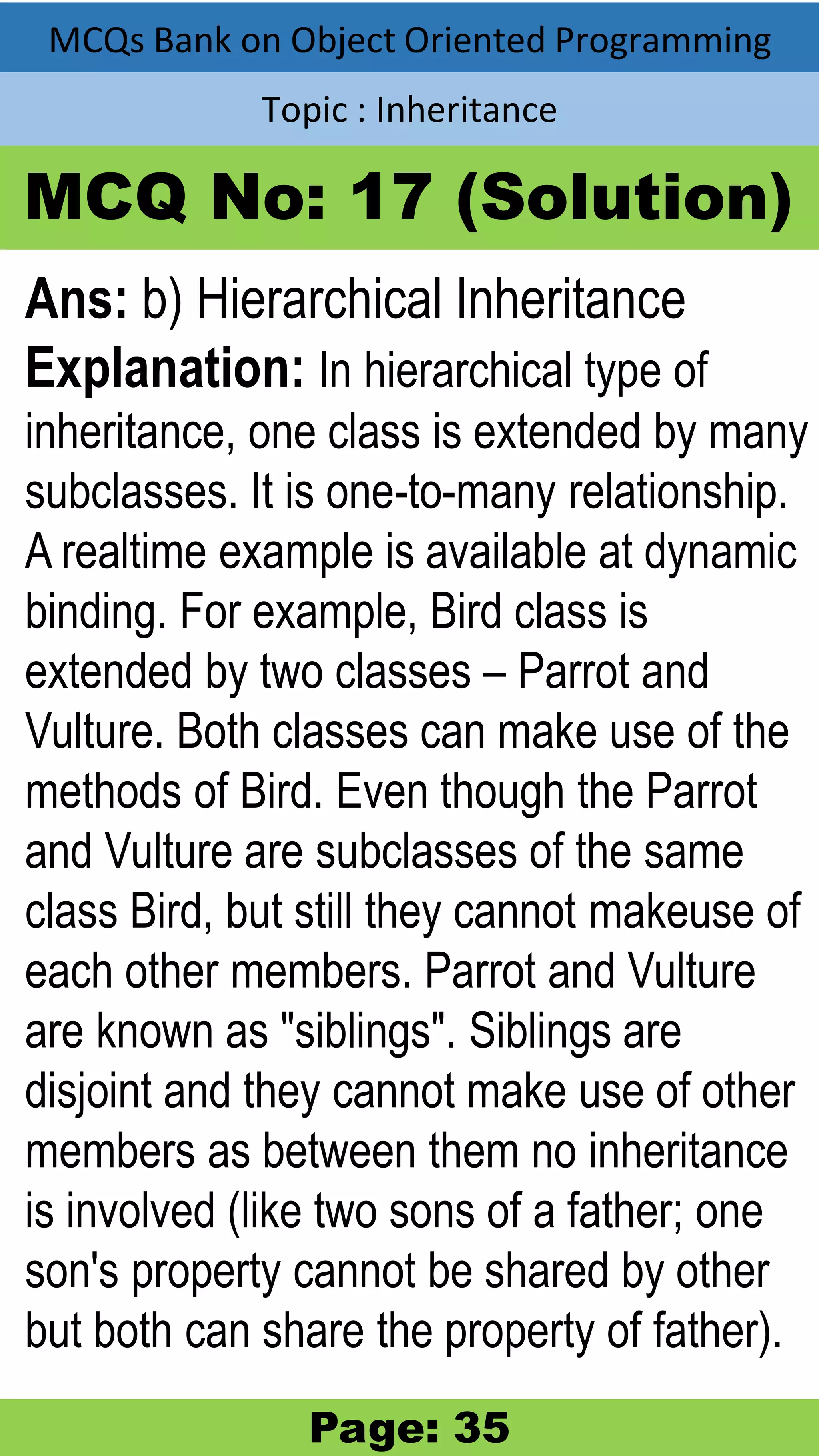 MCQs Bank on Object Oriented Programming Topic : Inheritance MCQ No: 17 (Solution) Ans: b) Hierarchical Inheritance Explanation: In hierarchical type of inheritance, one class is extended by many subclasses. It is one-to-many relationship. A realtime example is available at dynamic binding. For example, Bird class is extended by two classes – Parrot and Vulture. Both classes can make use of the methods of Bird. Even though the Parrot and Vulture are subclasses of the same class Bird, but still they cannot makeuse of each other members. Parrot and Vulture are known as "siblings". Siblings are disjoint and they cannot make use of other members as between them no inheritance is involved (like two sons of a father; one son's property cannot be shared by other but both can share the property of father). Page: 35 