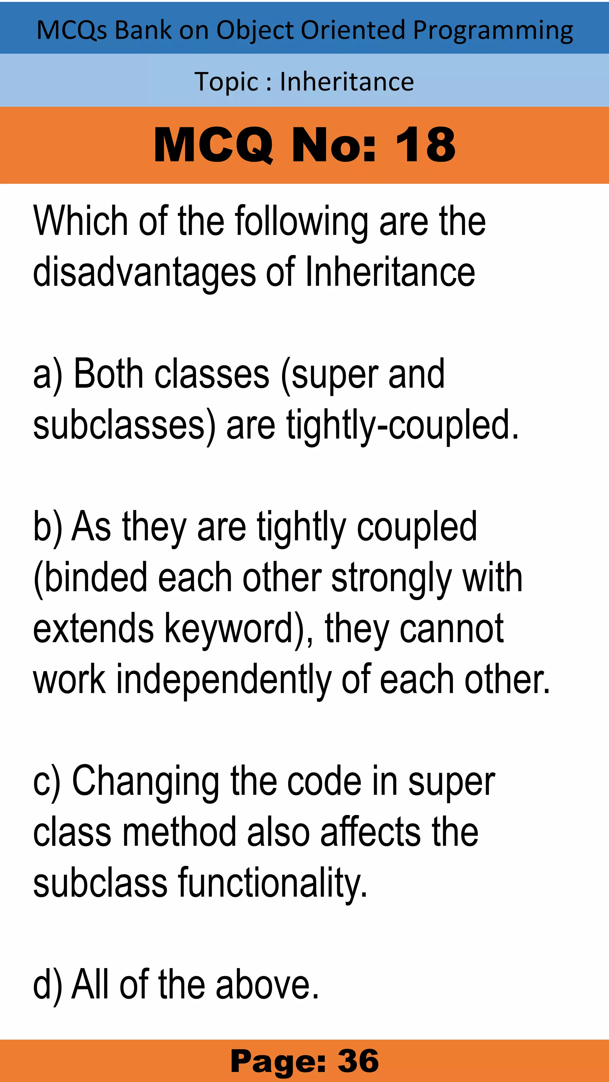 MCQs Bank on Object Oriented Programming Topic : Inheritance MCQ No: 18 Which of the following are the disadvantages of Inheritance a) Both classes (super and subclasses) are tightly-coupled. b) As they are tightly coupled (binded each other strongly with extends keyword), they cannot work independently of each other. c) Changing the code in super class method also affects the subclass functionality. d) All of the above. Page: 36 