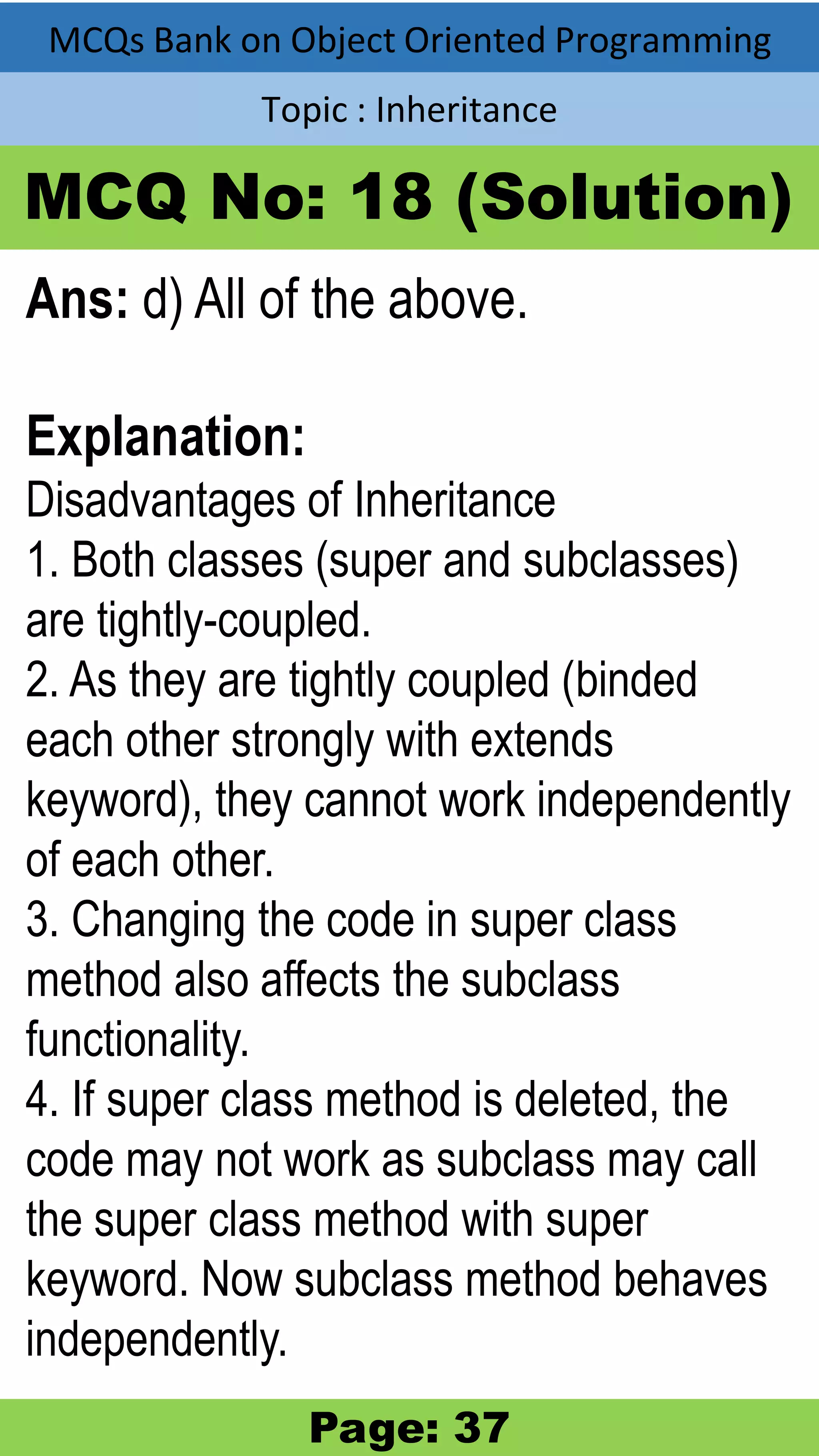 MCQs Bank on Object Oriented Programming Topic : Inheritance MCQ No: 18 (Solution) Ans: d) All of the above. Explanation: Disadvantages of Inheritance 1. Both classes (super and subclasses) are tightly-coupled. 2. As they are tightly coupled (binded each other strongly with extends keyword), they cannot work independently of each other. 3. Changing the code in super class method also affects the subclass functionality. 4. If super class method is deleted, the code may not work as subclass may call the super class method with super keyword. Now subclass method behaves independently. Page: 37 
